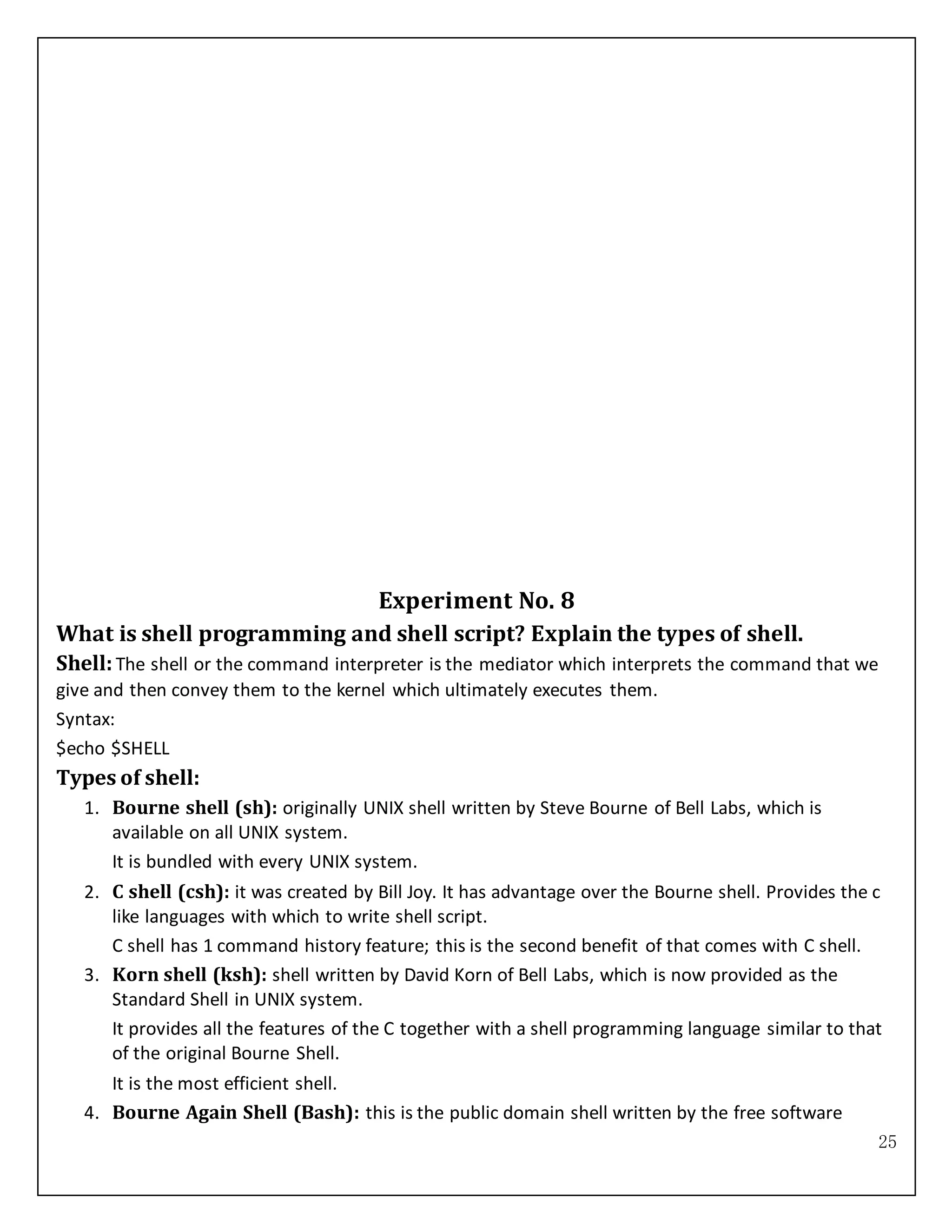 25
Experiment No. 8
What is shell programming and shell script? Explain the types of shell.
Shell:The shell or the command interpreter is the mediator which interprets the command that we
give and then convey them to the kernel which ultimately executes them.
Syntax:
$echo $SHELL
Types of shell:
1. Bourne shell (sh): originally UNIX shell written by Steve Bourne of Bell Labs, which is
available on all UNIX system.
It is bundled with every UNIX system.
2. C shell (csh): it was created by Bill Joy. It has advantage over the Bourne shell. Provides the c
like languages with which to write shell script.
C shell has 1 command history feature; this is the second benefit of that comes with C shell.
3. Korn shell (ksh): shell written by David Korn of Bell Labs, which is now provided as the
Standard Shell in UNIX system.
It provides all the features of the C together with a shell programming language similar to that
of the original Bourne Shell.
It is the most efficient shell.
4. Bourne Again Shell (Bash): this is the public domain shell written by the free software
 