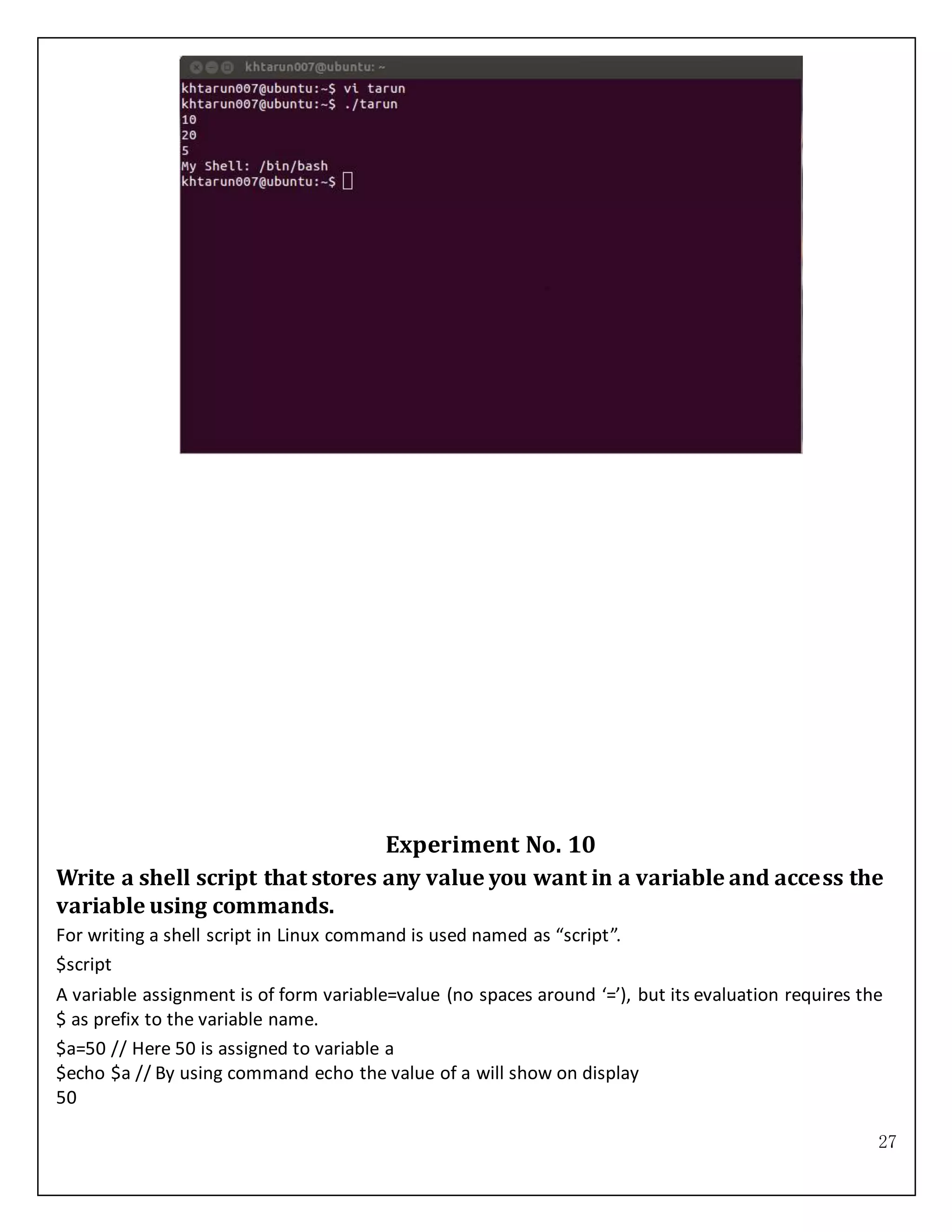 27
Experiment No. 10
Write a shell script that stores any value you want in a variable and access the
variable using commands.
For writing a shell script in Linux command is used named as “script”.
$script
A variable assignment is of form variable=value (no spaces around ‘=’), but its evaluation requires the
$ as prefix to the variable name.
$a=50 // Here 50 is assigned to variable a
$echo $a // By using command echo the value of a will show on display
50
 