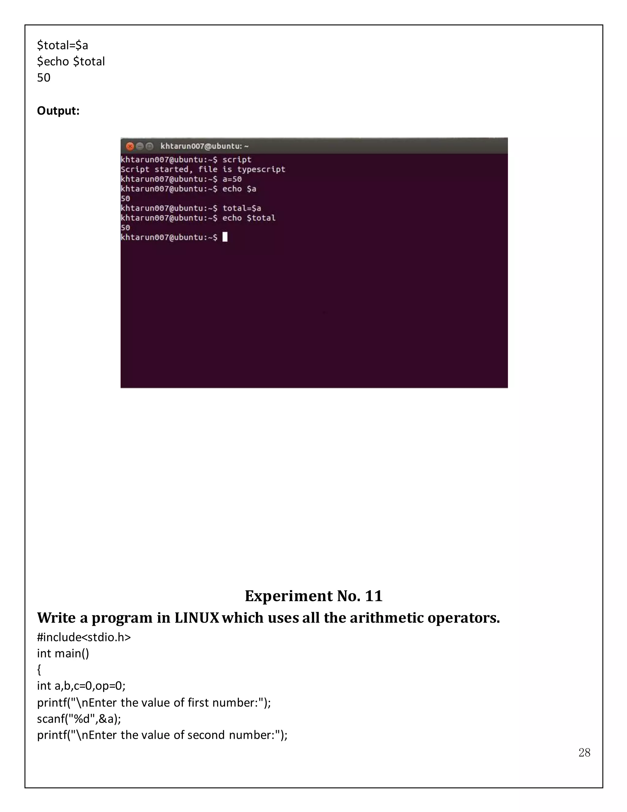 28
$total=$a
$echo $total
50
Output:
Experiment No. 11
Write a program in LINUXwhich uses all the arithmetic operators.
#include<stdio.h>
int main()
{
int a,b,c=0,op=0;
printf("nEnter the value of first number:");
scanf("%d",&a);
printf("nEnter the value of second number:");
 