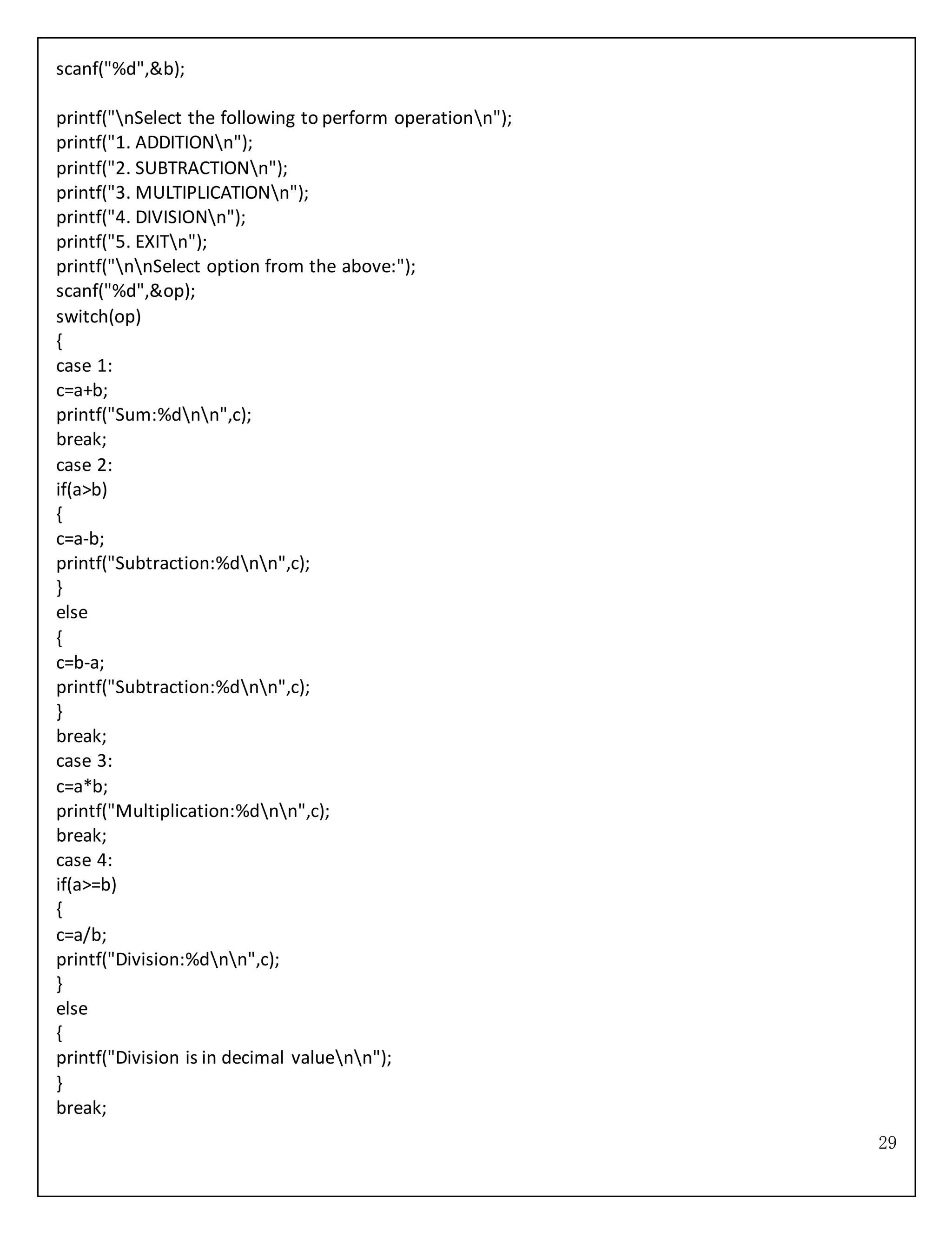 29
scanf("%d",&b);
printf("nSelect the following to perform operationn");
printf("1. ADDITIONn");
printf("2. SUBTRACTIONn");
printf("3. MULTIPLICATIONn");
printf("4. DIVISIONn");
printf("5. EXITn");
printf("nnSelect option from the above:");
scanf("%d",&op);
switch(op)
{
case 1:
c=a+b;
printf("Sum:%dnn",c);
break;
case 2:
if(a>b)
{
c=a-b;
printf("Subtraction:%dnn",c);
}
else
{
c=b-a;
printf("Subtraction:%dnn",c);
}
break;
case 3:
c=a*b;
printf("Multiplication:%dnn",c);
break;
case 4:
if(a>=b)
{
c=a/b;
printf("Division:%dnn",c);
}
else
{
printf("Division is in decimal valuenn");
}
break;
 