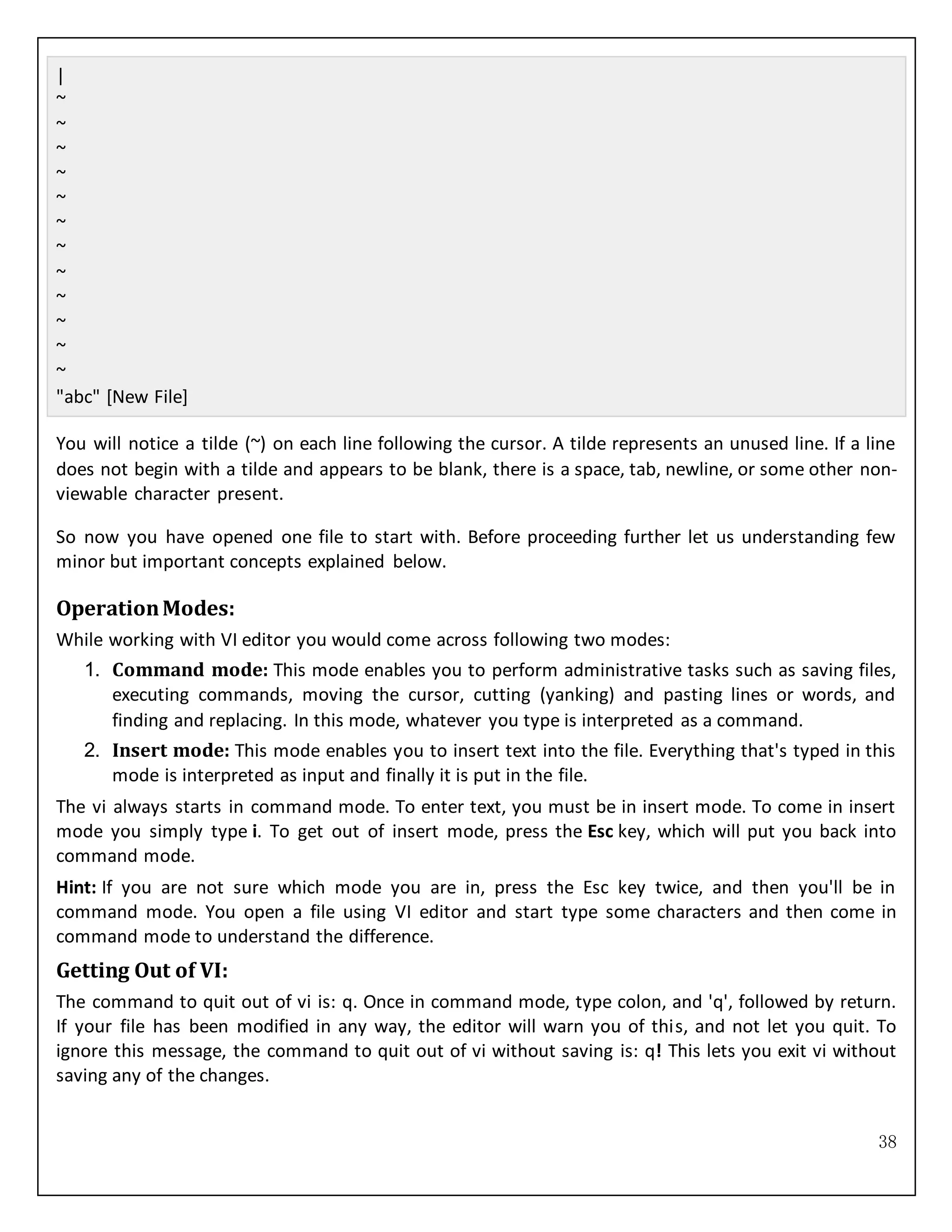 38
|
~
~
~
~
~
~
~
~
~
~
~
~
"abc" [New File]
You will notice a tilde (~) on each line following the cursor. A tilde represents an unused line. If a line
does not begin with a tilde and appears to be blank, there is a space, tab, newline, or some other non-
viewable character present.
So now you have opened one file to start with. Before proceeding further let us understanding few
minor but important concepts explained below.
OperationModes:
While working with VI editor you would come across following two modes:
1. Command mode: This mode enables you to perform administrative tasks such as saving files,
executing commands, moving the cursor, cutting (yanking) and pasting lines or words, and
finding and replacing. In this mode, whatever you type is interpreted as a command.
2. Insert mode: This mode enables you to insert text into the file. Everything that's typed in this
mode is interpreted as input and finally it is put in the file.
The vi always starts in command mode. To enter text, you must be in insert mode. To come in insert
mode you simply type i. To get out of insert mode, press the Esc key, which will put you back into
command mode.
Hint: If you are not sure which mode you are in, press the Esc key twice, and then you'll be in
command mode. You open a file using VI editor and start type some characters and then come in
command mode to understand the difference.
Getting Out of VI:
The command to quit out of vi is: q. Once in command mode, type colon, and 'q', followed by return.
If your file has been modified in any way, the editor will warn you of this, and not let you quit. To
ignore this message, the command to quit out of vi without saving is: q! This lets you exit vi without
saving any of the changes.
 