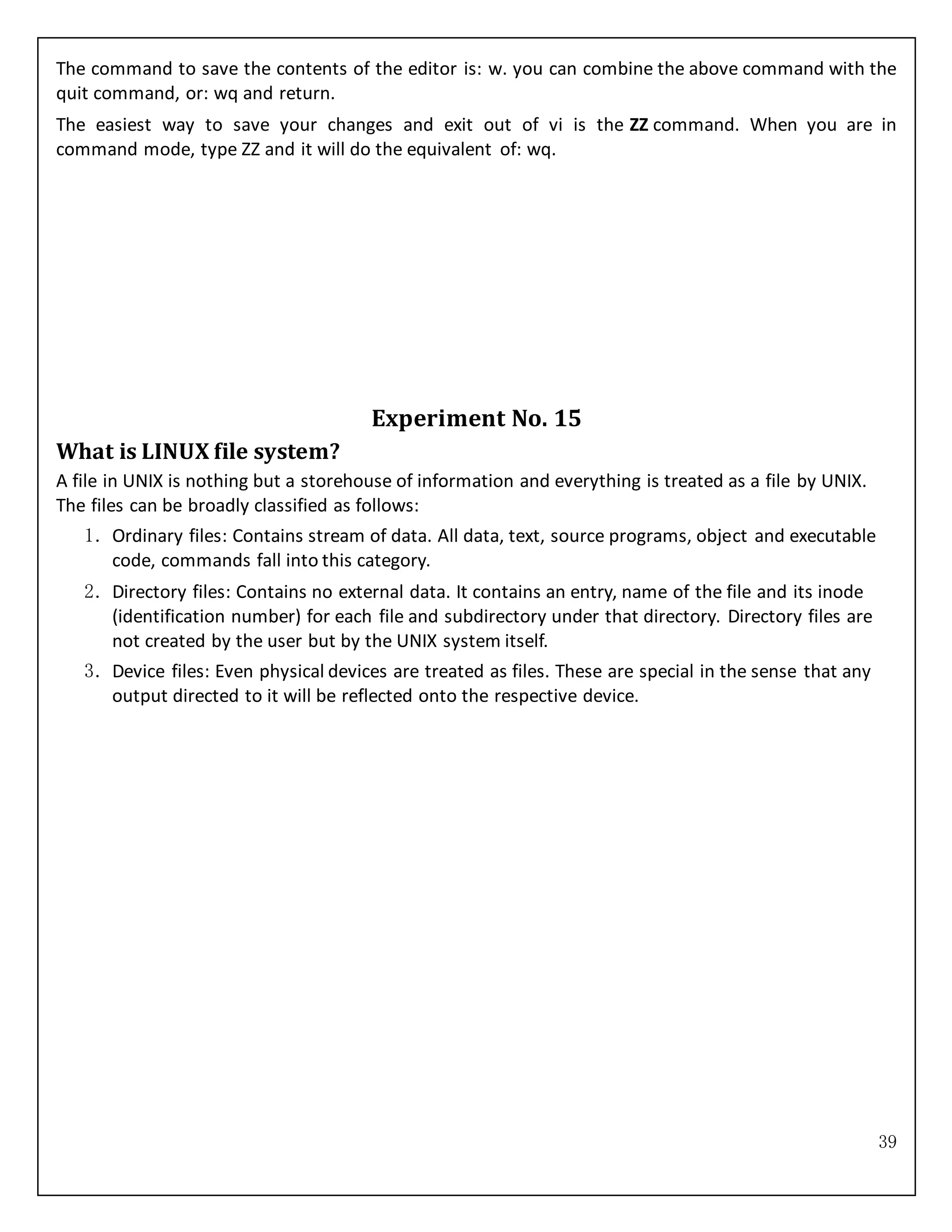 39
The command to save the contents of the editor is: w. you can combine the above command with the
quit command, or: wq and return.
The easiest way to save your changes and exit out of vi is the ZZ command. When you are in
command mode, type ZZ and it will do the equivalent of: wq.
Experiment No. 15
What is LINUX file system?
A file in UNIX is nothing but a storehouse of information and everything is treated as a file by UNIX.
The files can be broadly classified as follows:
1. Ordinary files: Contains stream of data. All data, text, source programs, object and executable
code, commands fall into this category.
2. Directory files: Contains no external data. It contains an entry, name of the file and its inode
(identification number) for each file and subdirectory under that directory. Directory files are
not created by the user but by the UNIX system itself.
3. Device files: Even physical devices are treated as files. These are special in the sense that any
output directed to it will be reflected onto the respective device.
 
