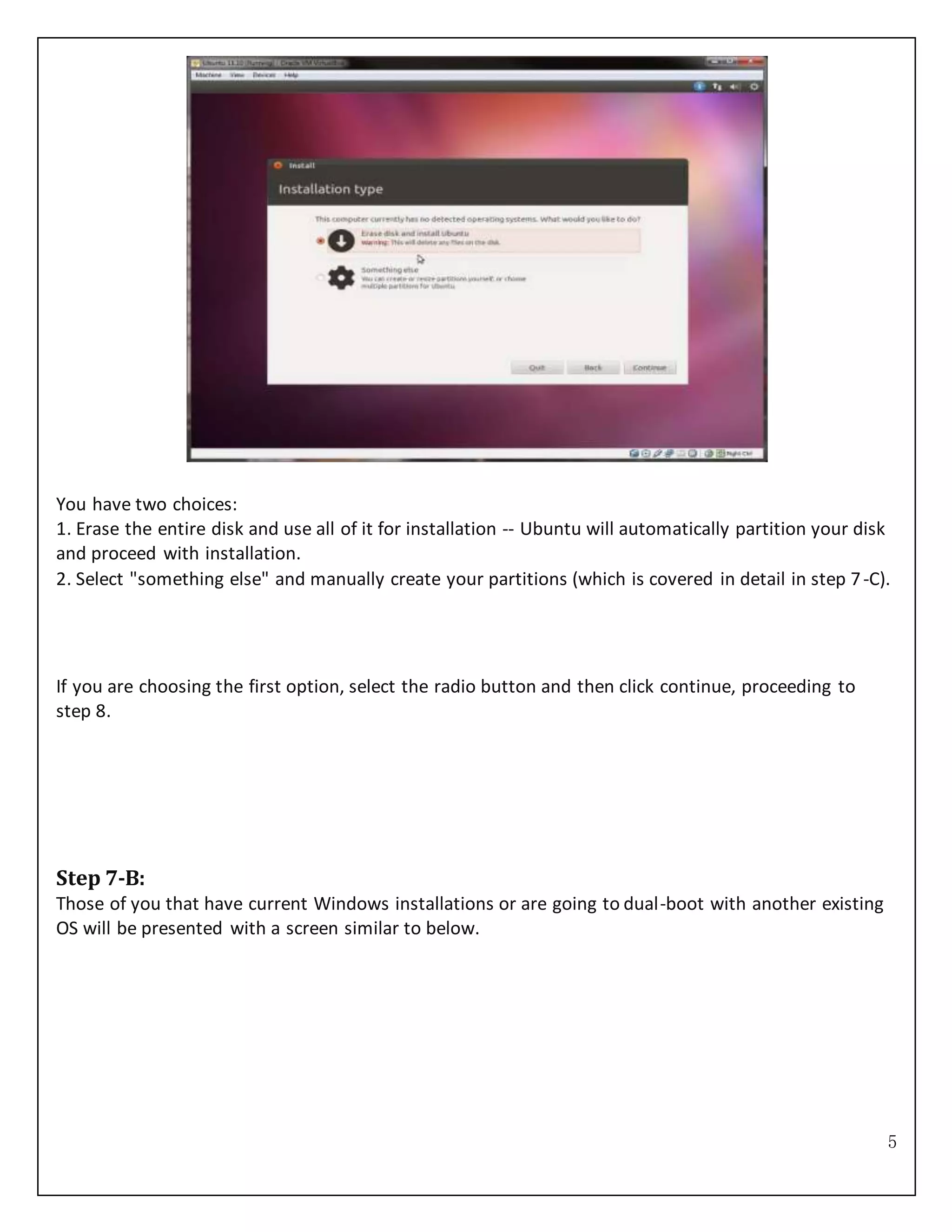 5
You have two choices:
1. Erase the entire disk and use all of it for installation -- Ubuntu will automatically partition your disk
and proceed with installation.
2. Select "something else" and manually create your partitions (which is covered in detail in step 7-C).
If you are choosing the first option, select the radio button and then click continue, proceeding to
step 8.
Step 7-B:
Those of you that have current Windows installations or are going to dual-boot with another existing
OS will be presented with a screen similar to below.
 