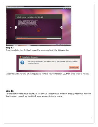 11
Step 12:
Once installation has finished, you will be presented with the following box
Select "restart now" and when requested, remove your installation CD, then press enter to reboot.
Step 13:
For those of you that have Ubuntu as the only OS the computer will boot directly into Linux. If you're
dual-booting, you will see the GRUB menu appear similar to below.
 