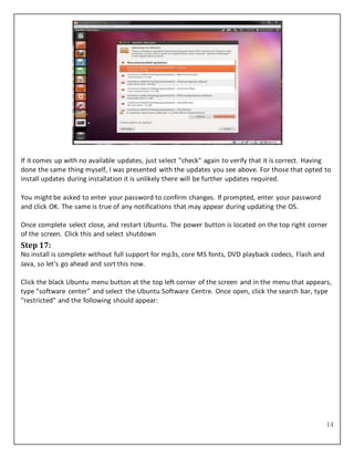 14
If it comes up with no available updates, just select "check" again to verify that it is correct. Having
done the same thing myself, I was presented with the updates you see above. For those that opted to
install updates during installation it is unlikely there will be further updates required.
You might be asked to enter your password to confirm changes. If prompted, enter your password
and click OK. The same is true of any notifications that may appear during updating the OS.
Once complete select close, and restart Ubuntu. The power button is located on the top right corner
of the screen. Click this and select shutdown
Step 17:
No install is complete without full support for mp3s, core MS fonts, DVD playback codecs, Flash and
Java, so let’s go ahead and sort this now.
Click the black Ubuntu menu button at the top left corner of the screen and in the menu that appears,
type "software center" and select the Ubuntu Software Centre. Once open, click the search bar, type
"restricted" and the following should appear:
 