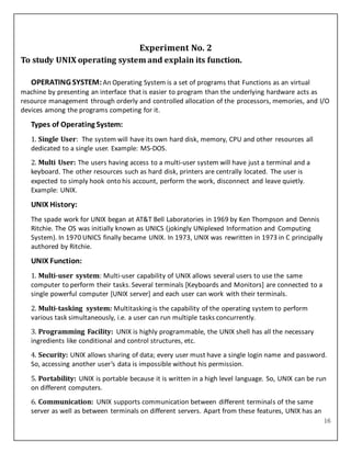 16
Experiment No. 2
To study UNIX operating system and explain its function.
OPERATING SYSTEM:An Operating System is a set of programs that Functions as an virtual
machine by presenting an interface that is easier to program than the underlying hardware acts as
resource management through orderly and controlled allocation of the processors, memories, and I/O
devices among the programs competing for it.
Types of Operating System:
1. Single User: The system will have its own hard disk, memory, CPU and other resources all
dedicated to a single user. Example: MS-DOS.
2. Multi User: The users having access to a multi-user system will have just a terminal and a
keyboard. The other resources such as hard disk, printers are centrally located. The user is
expected to simply hook onto his account, perform the work, disconnect and leave quietly.
Example: UNIX.
UNIX History:
The spade work for UNIX began at AT&T Bell Laboratories in 1969 by Ken Thompson and Dennis
Ritchie. The OS was initially known as UNICS (jokingly UNiplexed Information and Computing
System). In 1970 UNICS finally became UNIX. In 1973, UNIX was rewritten in 1973 in C principally
authored by Ritchie.
UNIX Function:
1. Multi-user system: Multi-user capability of UNIX allows several users to use the same
computer to perform their tasks. Several terminals [Keyboards and Monitors] are connected to a
single powerful computer [UNIX server] and each user can work with their terminals.
2. Multi-tasking system: Multitasking is the capability of the operating system to perform
various task simultaneously, i.e. a user can run multiple tasks concurrently.
3. Programming Facility: UNIX is highly programmable, the UNIX shell has all the necessary
ingredients like conditional and control structures, etc.
4. Security: UNIX allows sharing of data; every user must have a single login name and password.
So, accessing another user’s data is impossible without his permission.
5. Portability: UNIX is portable because it is written in a high level language. So, UNIX can be run
on different computers.
6. Communication: UNIX supports communication between different terminals of the same
server as well as between terminals on different servers. Apart from these features, UNIX has an
 