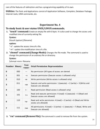 18
care of the features of redirection and has a programming capability of its own.
Utilities: The Tools and Applications consist of Application Software, Compilers, Database Package,
Internet tools, UNIX commands, etc.
Experiment No. 4
To study basic & user status UNIX/LINUXcommands.
1. “touch” command: Create an empty file with 0 byte. It is also used to change the access and
modified time of currently exiting file.
Syntax:
$touch [option] [filename]
option:
“-a”: update the access time of a file.
“-m”: update the modification time of a file.
2. “chomd” command(Change Mode): Changes the file mode. The command is used to
change the permission of an ordinary file or directory.
Syntax:
$chmod <nnn> filename
Number Binary
Text
<nnn>
Octal Permission Representation
0 000 --- No permission (All types of access are denied
1 001 --x Execute permission (Execute access is allowed only)
2 010 -w- Write permission (Write access is allowed only)
3
011
-wx
Execute and write permission: 1 (execute) + 2 (write) = 3 (Write and
Execute are allowed)
4 100 r-- Read permission (Read access is allowed only)
5 101 r-x
Read and execute permission: 4 (read) +1 (execute) = 5 (Read and
Execute access are allowed)
6
110
rw-
Read and write permission: 4 (read) + 2 (write) = 6 (Read and Write
access are allowed)
7 111 rwx
All permissions: 4 (read) + 2 (write) + 1 (execute) = 7 (Read, Write and
Execute are allowed)
3. “rm” command(Remove File): The command is used to remove file from the system.
 