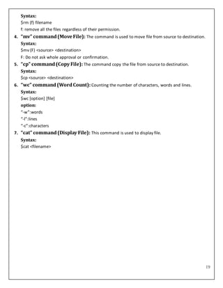 19
Syntax:
$rm (f) filename
f: remove all the files regardless of their permission.
4. “mv” command(Move File): The command is used to move file from source to destination.
Syntax:
$mv (F) <source> <destination>
F: Do not ask whole approval or confirmation.
5. “cp” command(Copy File): The command copy the file from source to destination.
Syntax:
$cp <source> <destination>
6. “wc” command(WordCount): Counting the number of characters, words and lines.
Syntax:
$wc [option] [file]
option:
“-w”:words
“-l”:lines
“-c”:characters
7. “cat” command(Display File): This command is used to display file.
Syntax:
$cat <filename>
 
