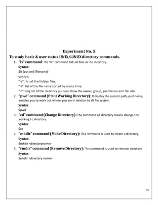 20
Experiment No. 5
To study basic & user status UNIX/LINUXdirectory commands.
1. “ls” command: The “ls” command lists all files in the directory.
Syntax:
$ls [option] [filename]
option:
“-a”: list all the hidden files.
“-t”: list of the file name sorted by create time.
“-l”: long list of the directory purpose show the owner, group, permission and file size.
2. “pwd” command(Print Working Directory): It display the current path, pathname,
enables you to work out where you are in relation to all file system.
Syntax:
$pwd
3. “cd” command(Change Directory): The command cd directory means change the
working to directory.
Syntax:
$cd
4. “mkdir” command(Make Directory): This command is used to create a directory.
Syntax:
$mkdir <directoryname>
5. “rmdir” command(Remove Directory): This command is used to remove directory.
Syntax:
$rmdir <directory name>
 