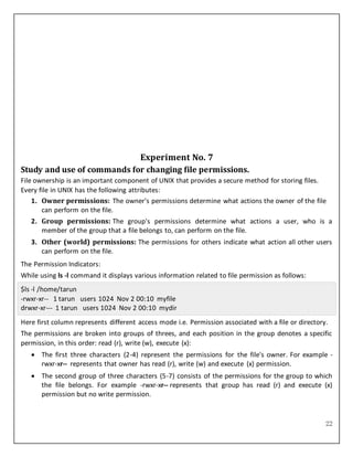 22
Experiment No. 7
Study and use of commands for changing file permissions.
File ownership is an important component of UNIX that provides a secure method for storing files.
Every file in UNIX has the following attributes:
1. Owner permissions: The owner's permissions determine what actions the owner of the file
can perform on the file.
2. Group permissions: The group's permissions determine what actions a user, who is a
member of the group that a file belongs to, can perform on the file.
3. Other (world) permissions: The permissions for others indicate what action all other users
can perform on the file.
The Permission Indicators:
While using ls -l command it displays various information related to file permission as follows:
$ls -l /home/tarun
-rwxr-xr-- 1 tarun users 1024 Nov 2 00:10 myfile
drwxr-xr--- 1 tarun users 1024 Nov 2 00:10 mydir
Here first column represents different access mode i.e. Permission associated with a file or directory.
The permissions are broken into groups of threes, and each position in the group denotes a specific
permission, in this order: read (r), write (w), execute (x):
 The first three characters (2-4) represent the permissions for the file's owner. For example -
rwxr-xr-- represents that owner has read (r), write (w) and execute (x) permission.
 The second group of three characters (5-7) consists of the permissions for the group to which
the file belongs. For example -rwxr-xr-- represents that group has read (r) and execute (x)
permission but no write permission.
 