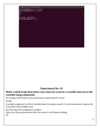 27
Experiment No. 10
Write a shell script that stores any value you want in a variable and access the
variable using commands.
For writing a shell script in Linux command is used named as “script”.
$script
A variable assignment is of form variable=value (no spaces around ‘=’), but its evaluation requires the
$ as prefix to the variable name.
$a=50 // Here 50 is assigned to variable a
$echo $a // By using command echo the value of a will show on display
50
 