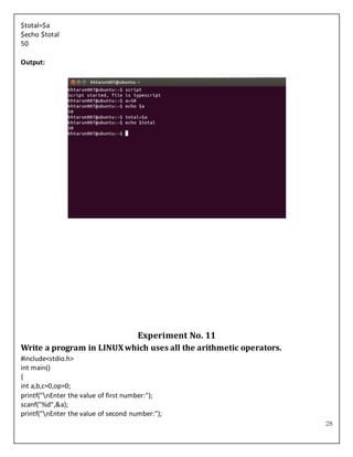 28
$total=$a
$echo $total
50
Output:
Experiment No. 11
Write a program in LINUXwhich uses all the arithmetic operators.
#include<stdio.h>
int main()
{
int a,b,c=0,op=0;
printf("nEnter the value of first number:");
scanf("%d",&a);
printf("nEnter the value of second number:");
 