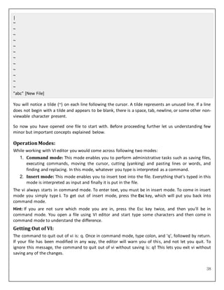 38
|
~
~
~
~
~
~
~
~
~
~
~
~
"abc" [New File]
You will notice a tilde (~) on each line following the cursor. A tilde represents an unused line. If a line
does not begin with a tilde and appears to be blank, there is a space, tab, newline, or some other non-
viewable character present.
So now you have opened one file to start with. Before proceeding further let us understanding few
minor but important concepts explained below.
OperationModes:
While working with VI editor you would come across following two modes:
1. Command mode: This mode enables you to perform administrative tasks such as saving files,
executing commands, moving the cursor, cutting (yanking) and pasting lines or words, and
finding and replacing. In this mode, whatever you type is interpreted as a command.
2. Insert mode: This mode enables you to insert text into the file. Everything that's typed in this
mode is interpreted as input and finally it is put in the file.
The vi always starts in command mode. To enter text, you must be in insert mode. To come in insert
mode you simply type i. To get out of insert mode, press the Esc key, which will put you back into
command mode.
Hint: If you are not sure which mode you are in, press the Esc key twice, and then you'll be in
command mode. You open a file using VI editor and start type some characters and then come in
command mode to understand the difference.
Getting Out of VI:
The command to quit out of vi is: q. Once in command mode, type colon, and 'q', followed by return.
If your file has been modified in any way, the editor will warn you of this, and not let you quit. To
ignore this message, the command to quit out of vi without saving is: q! This lets you exit vi without
saving any of the changes.
 