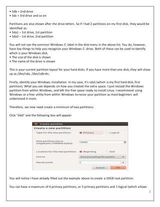 7
• Sdb = 2nd drive
• Sdc = 3rd drive and so on
Partitions are also shown after the drive letters. So if I had 2 partitions on my first disk, they would be
identified as:
• Sda1 – 1st drive, 1st partition
• Sda2 – 1st drive, 2nd partition
You will not see the common Windows C: label in the disk menu in the above list. You do, however,
have key things to help you recognize your Windows C: drive. Both of these can be used to identify
which is your Windows disk.
• The size of the disk is shown
• The name of the drive is shown
This is your current partition layout for your hard disks. If you have more than one disk, they will show
up as /dev/sda, /dev/sdb etc.
Firstly, identify your Windows installation. In my case, it's sda1 (which is my first hard disk, first
partition). What you see depends on how you created the extra space. I just resized the Windows
partition from within Windows, and left the free space ready to install Linux. I recommend using
Windows or a free utility from within Windows to resize your partition as most beginners will
understand it more.
Therefore, we now need create a minimum of two partitions:
Click "Add" and the following box will appear:
You will notice I have already filled out the example above to create a 10GB root partition.
You can have a maximum of 4 primary partitions, or 3 primary partitions and 1 logical (which allows
 