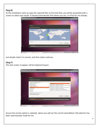 9
Step 8:
As the installation starts to copy the required files to the hard disk, you will be presented with a
screen to select your locale. It should automatically find where you are, as it has for me already.
Just double check it is correct, and then select continue.
Step 9:
The next screen to appear will be keyboard layout.
Ensure the correct option is selected, above you will see the correct (and default UK) selection has
been automatically made for me.
 