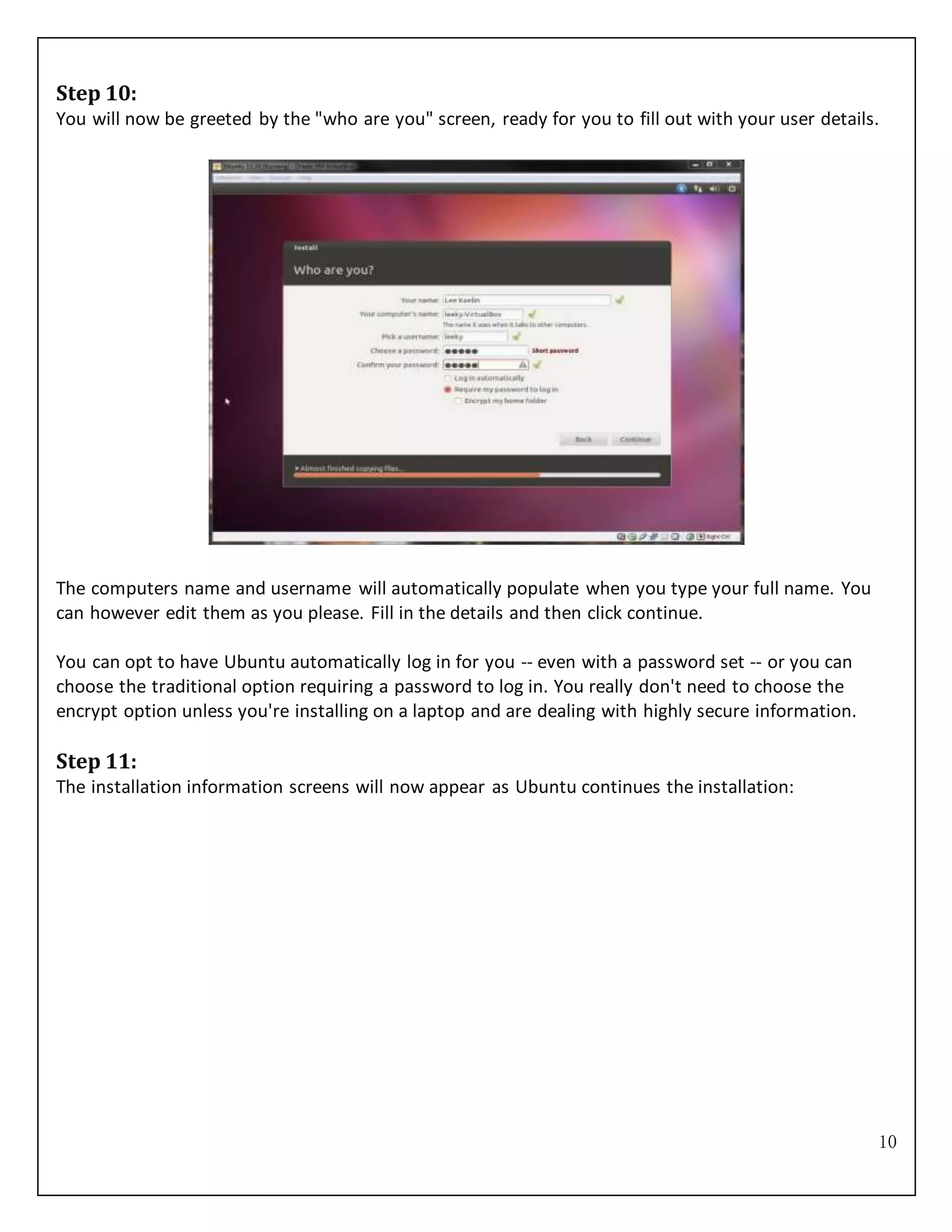 10
Step 10:
You will now be greeted by the "who are you" screen, ready for you to fill out with your user details.
The computers name and username will automatically populate when you type your full name. You
can however edit them as you please. Fill in the details and then click continue.
You can opt to have Ubuntu automatically log in for you -- even with a password set -- or you can
choose the traditional option requiring a password to log in. You really don't need to choose the
encrypt option unless you're installing on a laptop and are dealing with highly secure information.
Step 11:
The installation information screens will now appear as Ubuntu continues the installation:
 