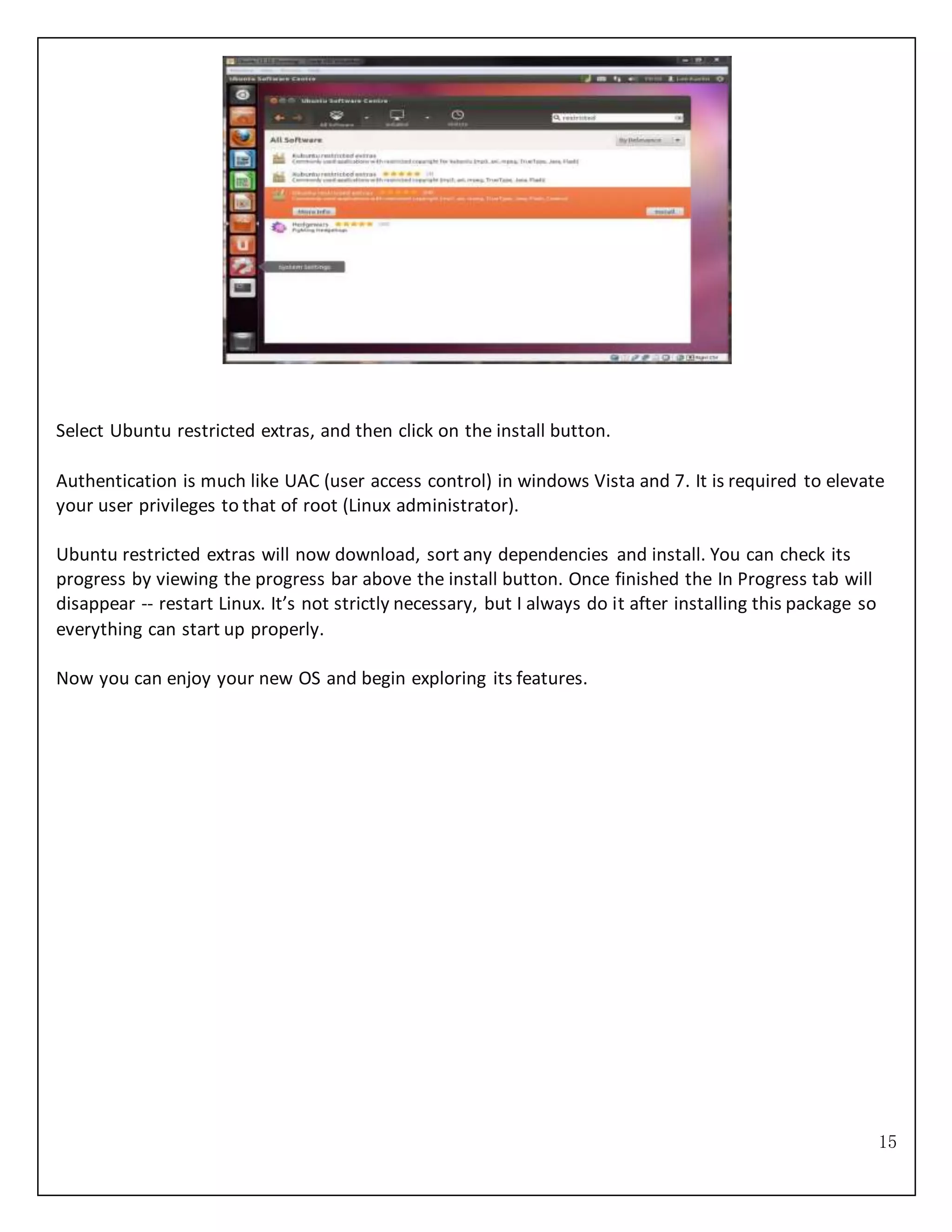 15
Select Ubuntu restricted extras, and then click on the install button.
Authentication is much like UAC (user access control) in windows Vista and 7. It is required to elevate
your user privileges to that of root (Linux administrator).
Ubuntu restricted extras will now download, sort any dependencies and install. You can check its
progress by viewing the progress bar above the install button. Once finished the In Progress tab will
disappear -- restart Linux. It’s not strictly necessary, but I always do it after installing this package so
everything can start up properly.
Now you can enjoy your new OS and begin exploring its features.
 