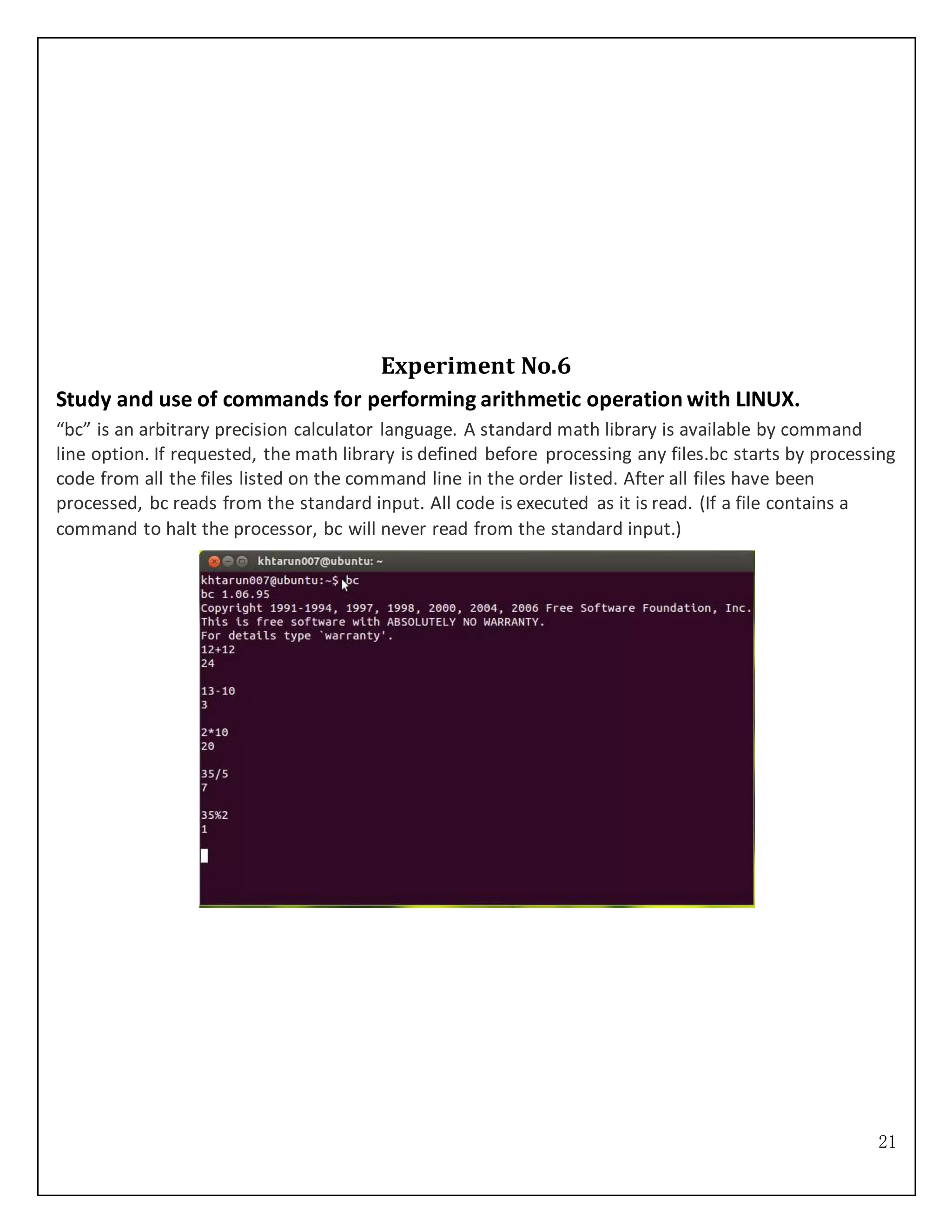 21
Experiment No.6
Study and use of commands for performing arithmetic operation with LINUX.
“bc” is an arbitrary precision calculator language. A standard math library is available by command
line option. If requested, the math library is defined before processing any files.bc starts by processing
code from all the files listed on the command line in the order listed. After all files have been
processed, bc reads from the standard input. All code is executed as it is read. (If a file contains a
command to halt the processor, bc will never read from the standard input.)
 