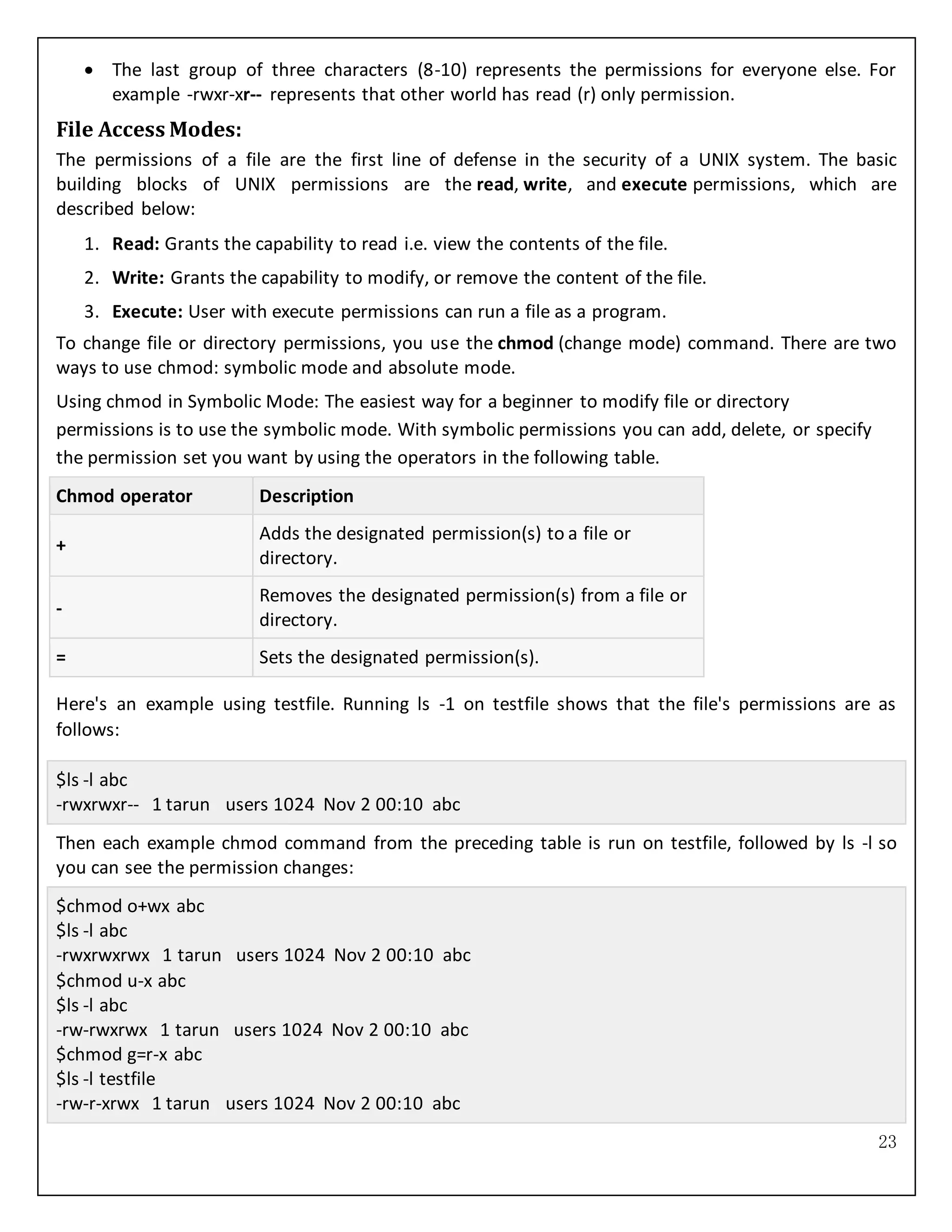 23
 The last group of three characters (8-10) represents the permissions for everyone else. For
example -rwxr-xr-- represents that other world has read (r) only permission.
File Access Modes:
The permissions of a file are the first line of defense in the security of a UNIX system. The basic
building blocks of UNIX permissions are the read, write, and execute permissions, which are
described below:
1. Read: Grants the capability to read i.e. view the contents of the file.
2. Write: Grants the capability to modify, or remove the content of the file.
3. Execute: User with execute permissions can run a file as a program.
To change file or directory permissions, you use the chmod (change mode) command. There are two
ways to use chmod: symbolic mode and absolute mode.
Using chmod in Symbolic Mode: The easiest way for a beginner to modify file or directory
permissions is to use the symbolic mode. With symbolic permissions you can add, delete, or specify
the permission set you want by using the operators in the following table.
Chmod operator Description
+
Adds the designated permission(s) to a file or
directory.
-
Removes the designated permission(s) from a file or
directory.
= Sets the designated permission(s).
Here's an example using testfile. Running ls -1 on testfile shows that the file's permissions are as
follows:
$ls -l abc
-rwxrwxr-- 1 tarun users 1024 Nov 2 00:10 abc
Then each example chmod command from the preceding table is run on testfile, followed by ls -l so
you can see the permission changes:
$chmod o+wx abc
$ls -l abc
-rwxrwxrwx 1 tarun users 1024 Nov 2 00:10 abc
$chmod u-x abc
$ls -l abc
-rw-rwxrwx 1 tarun users 1024 Nov 2 00:10 abc
$chmod g=r-x abc
$ls -l testfile
-rw-r-xrwx 1 tarun users 1024 Nov 2 00:10 abc
 