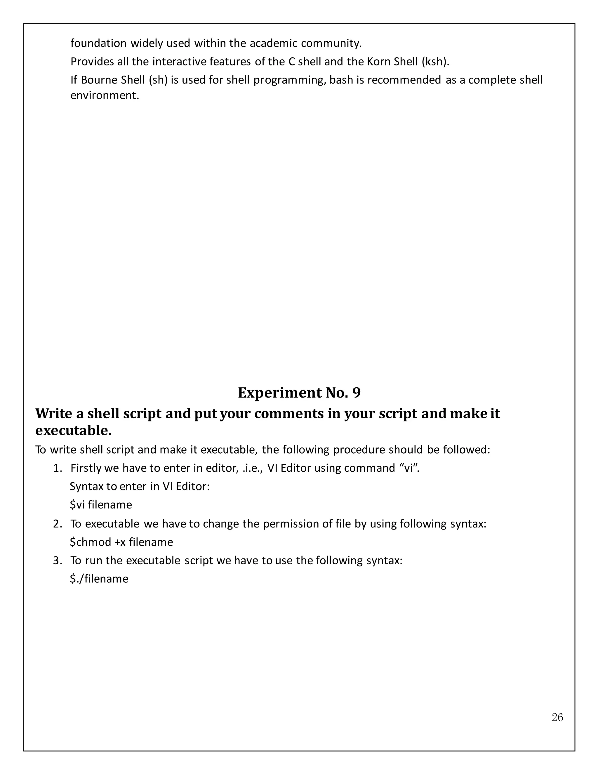 26
foundation widely used within the academic community.
Provides all the interactive features of the C shell and the Korn Shell (ksh).
If Bourne Shell (sh) is used for shell programming, bash is recommended as a complete shell
environment.
Experiment No. 9
Write a shell script and put your comments in your script and make it
executable.
To write shell script and make it executable, the following procedure should be followed:
1. Firstly we have to enter in editor, .i.e., VI Editor using command “vi”.
Syntax to enter in VI Editor:
$vi filename
2. To executable we have to change the permission of file by using following syntax:
$chmod +x filename
3. To run the executable script we have to use the following syntax:
$./filename
 