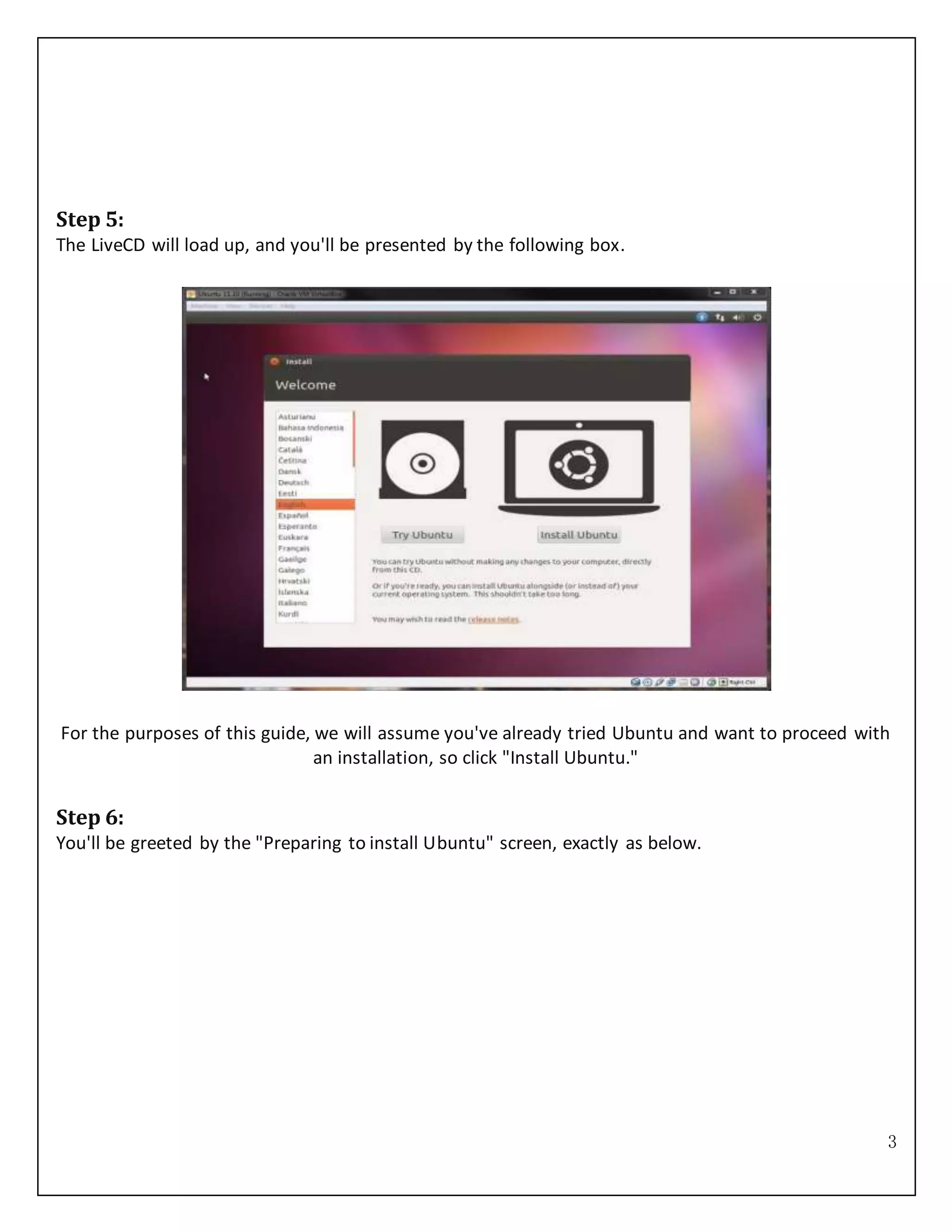 3
Step 5:
The LiveCD will load up, and you'll be presented by the following box.
For the purposes of this guide, we will assume you've already tried Ubuntu and want to proceed with
an installation, so click "Install Ubuntu."
Step 6:
You'll be greeted by the "Preparing to install Ubuntu" screen, exactly as below.
 