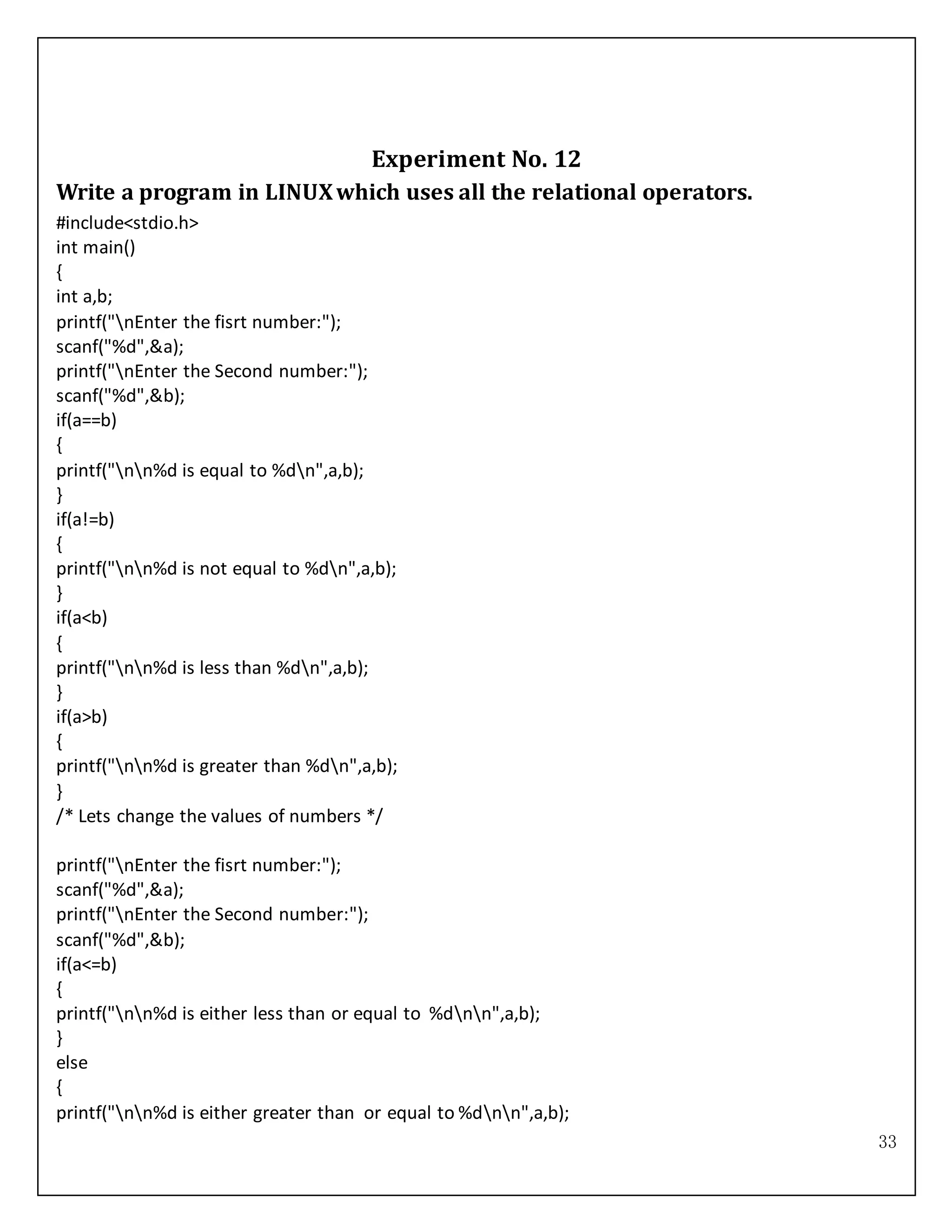 33
Experiment No. 12
Write a program in LINUXwhich uses all the relational operators.
#include<stdio.h>
int main()
{
int a,b;
printf("nEnter the fisrt number:");
scanf("%d",&a);
printf("nEnter the Second number:");
scanf("%d",&b);
if(a==b)
{
printf("nn%d is equal to %dn",a,b);
}
if(a!=b)
{
printf("nn%d is not equal to %dn",a,b);
}
if(a<b)
{
printf("nn%d is less than %dn",a,b);
}
if(a>b)
{
printf("nn%d is greater than %dn",a,b);
}
/* Lets change the values of numbers */
printf("nEnter the fisrt number:");
scanf("%d",&a);
printf("nEnter the Second number:");
scanf("%d",&b);
if(a<=b)
{
printf("nn%d is either less than or equal to %dnn",a,b);
}
else
{
printf("nn%d is either greater than or equal to %dnn",a,b);
 