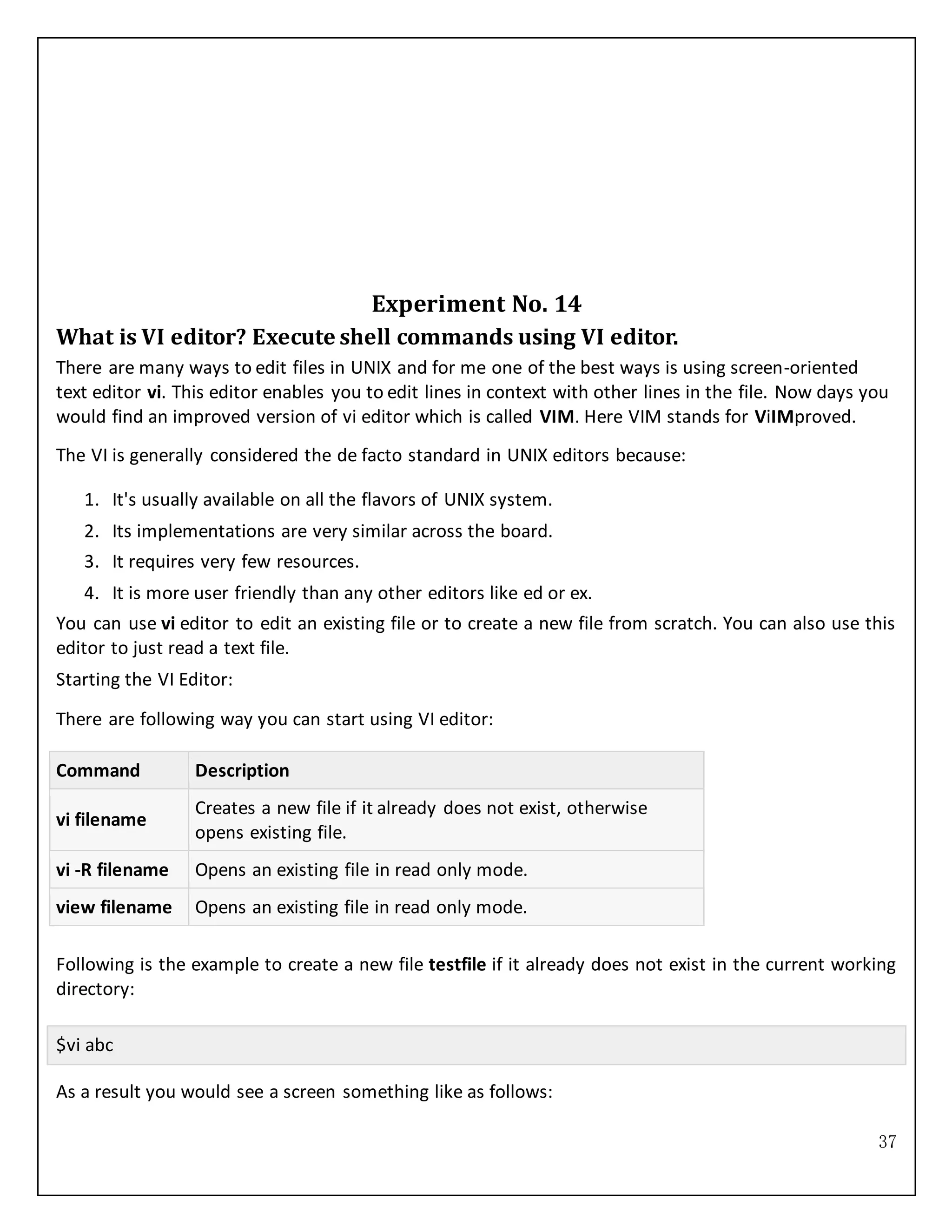 37
Experiment No. 14
What is VI editor? Execute shell commands using VI editor.
There are many ways to edit files in UNIX and for me one of the best ways is using screen-oriented
text editor vi. This editor enables you to edit lines in context with other lines in the file. Now days you
would find an improved version of vi editor which is called VIM. Here VIM stands for ViIMproved.
The VI is generally considered the de facto standard in UNIX editors because:
1. It's usually available on all the flavors of UNIX system.
2. Its implementations are very similar across the board.
3. It requires very few resources.
4. It is more user friendly than any other editors like ed or ex.
You can use vi editor to edit an existing file or to create a new file from scratch. You can also use this
editor to just read a text file.
Starting the VI Editor:
There are following way you can start using VI editor:
Command Description
vi filename
Creates a new file if it already does not exist, otherwise
opens existing file.
vi -R filename Opens an existing file in read only mode.
view filename Opens an existing file in read only mode.
Following is the example to create a new file testfile if it already does not exist in the current working
directory:
$vi abc
As a result you would see a screen something like as follows:
 