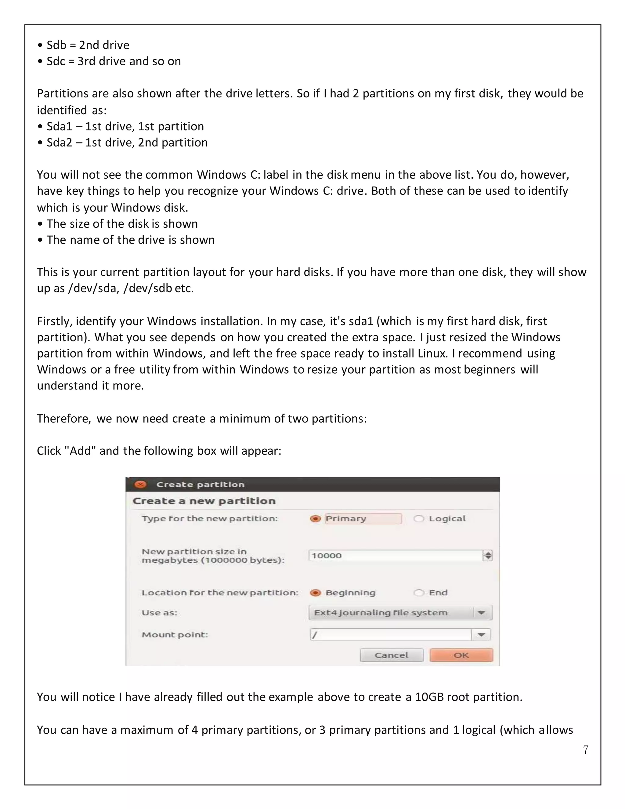 7
• Sdb = 2nd drive
• Sdc = 3rd drive and so on
Partitions are also shown after the drive letters. So if I had 2 partitions on my first disk, they would be
identified as:
• Sda1 – 1st drive, 1st partition
• Sda2 – 1st drive, 2nd partition
You will not see the common Windows C: label in the disk menu in the above list. You do, however,
have key things to help you recognize your Windows C: drive. Both of these can be used to identify
which is your Windows disk.
• The size of the disk is shown
• The name of the drive is shown
This is your current partition layout for your hard disks. If you have more than one disk, they will show
up as /dev/sda, /dev/sdb etc.
Firstly, identify your Windows installation. In my case, it's sda1 (which is my first hard disk, first
partition). What you see depends on how you created the extra space. I just resized the Windows
partition from within Windows, and left the free space ready to install Linux. I recommend using
Windows or a free utility from within Windows to resize your partition as most beginners will
understand it more.
Therefore, we now need create a minimum of two partitions:
Click "Add" and the following box will appear:
You will notice I have already filled out the example above to create a 10GB root partition.
You can have a maximum of 4 primary partitions, or 3 primary partitions and 1 logical (which allows
 