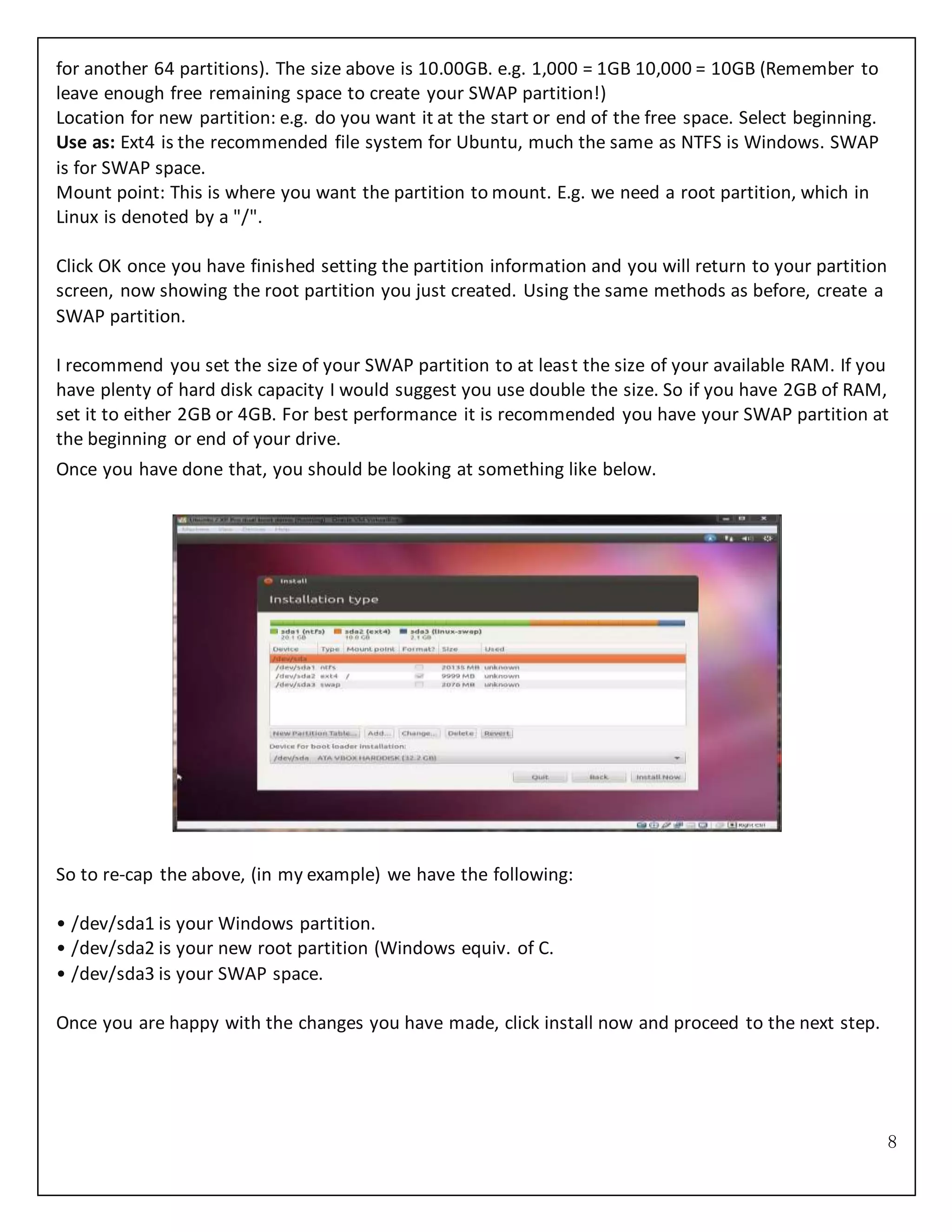 8
for another 64 partitions). The size above is 10.00GB. e.g. 1,000 = 1GB 10,000 = 10GB (Remember to
leave enough free remaining space to create your SWAP partition!)
Location for new partition: e.g. do you want it at the start or end of the free space. Select beginning.
Use as: Ext4 is the recommended file system for Ubuntu, much the same as NTFS is Windows. SWAP
is for SWAP space.
Mount point: This is where you want the partition to mount. E.g. we need a root partition, which in
Linux is denoted by a "/".
Click OK once you have finished setting the partition information and you will return to your partition
screen, now showing the root partition you just created. Using the same methods as before, create a
SWAP partition.
I recommend you set the size of your SWAP partition to at least the size of your available RAM. If you
have plenty of hard disk capacity I would suggest you use double the size. So if you have 2GB of RAM,
set it to either 2GB or 4GB. For best performance it is recommended you have your SWAP partition at
the beginning or end of your drive.
Once you have done that, you should be looking at something like below.
So to re-cap the above, (in my example) we have the following:
• /dev/sda1 is your Windows partition.
• /dev/sda2 is your new root partition (Windows equiv. of C.
• /dev/sda3 is your SWAP space.
Once you are happy with the changes you have made, click install now and proceed to the next step.
 