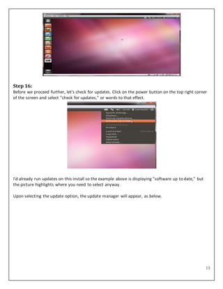 13
Step 16:
Before we proceed further, let's check for updates. Click on the power button on the top right corner
of the screen and select "check for updates," or words to that effect.
I'd already run updates on this install so the example above is displaying "software up to date," but
the picture highlights where you need to select anyway.
Upon selecting the update option, the update manager will appear, as below.
 