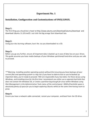 2
Experiment No. 1
Installation, Configuration and Customizations of UNIX/LINUX.
Step 1:
The first thing you should do is head to http://www.ubuntu.com/download/ubuntu/download and
download Ubuntu 11.10 LiveCD. Just click the big orange Start download box.
Step 2:
Using your disc burning software, burn the .iso you downloaded to a CD.
Step 3:
Before you go any further, ensure all important data is backed up in case of data loss on your drives.
This guide assumes you have media backups of your Windows partitioned hard drive and you are safe
to proceed.
***Warning: Installing another operating system without first ensuring you have backups of your
current files and operating system is a big risk. If you have no data to lose or you’ve backed up
important data, you’re ready to proceed. YOU are responsible if you lose data. For those of you using
Windows, and installing Linux for the first time I recommend you either use a separate hard disk that
does not contain the Windows OS, or create a partition big enough for Linux within Windows using
Disk Management in the Administrative Tools menu of the control panel. 30GB of hard disk space is
absolutely plenty of space for you to begin exploring Ubuntu whilst at the same time having room to
grow.
Step 4:
Ensure you have a network cable connected, restart your computer, and boot from the CD drive.
 