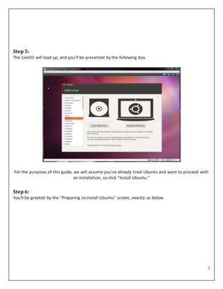 3
Step 5:
The LiveCD will load up, and you'll be presented by the following box.
For the purposes of this guide, we will assume you've already tried Ubuntu and want to proceed with
an installation, so click "Install Ubuntu."
Step 6:
You'll be greeted by the "Preparing to install Ubuntu" screen, exactly as below.
 
