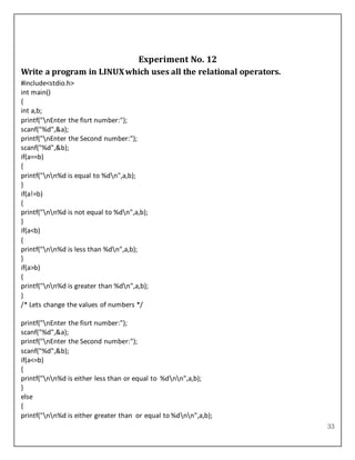 33
Experiment No. 12
Write a program in LINUXwhich uses all the relational operators.
#include<stdio.h>
int main()
{
int a,b;
printf("nEnter the fisrt number:");
scanf("%d",&a);
printf("nEnter the Second number:");
scanf("%d",&b);
if(a==b)
{
printf("nn%d is equal to %dn",a,b);
}
if(a!=b)
{
printf("nn%d is not equal to %dn",a,b);
}
if(a<b)
{
printf("nn%d is less than %dn",a,b);
}
if(a>b)
{
printf("nn%d is greater than %dn",a,b);
}
/* Lets change the values of numbers */
printf("nEnter the fisrt number:");
scanf("%d",&a);
printf("nEnter the Second number:");
scanf("%d",&b);
if(a<=b)
{
printf("nn%d is either less than or equal to %dnn",a,b);
}
else
{
printf("nn%d is either greater than or equal to %dnn",a,b);
 