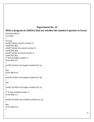 35
Experiment No. 13
Write a program in LINUXto find out whether the numberis greater or lesser.
#include<stdio.h>
int main()
{
int a,b,c;
printf("nEnter the first number:");
scanf("%d",&a);
printf("nEnter the second number:");
scanf("%d",&b);
printf("nEnter the third number:");
scanf("%d",&c);
/* To find largest number */
if( a>b && a>c )
{
printf("nn%d is the largest numbernn",a);
}
else
if( b>c && b>a )
{
printf("nn%d is the largest numbernn",b);
}
else
{
printf("nn%d is the largest numbernn",c);
}
/* To find smallest number */
if( a<b && a<c )
{
printf("nn%d is the smallest numbernn",a);
}
else
if( b<c && b<a )
{
 