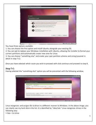 6
You have three options available:
1. You can choose the first option and install Ubuntu alongside your existing OS.
2. You can opt to replace your Windows installation with Ubuntu, allowing the installer to format your
current partitions and automatically create new ones for Linux.
3. You can choose "something else" and create your own partition scheme and sizing (covered in
detail in step 7-C).
Once you have selected which route you wish to proceed with click continue and proceed to step 8.
Step 7-C:
Having selected the "something else" option you will be presented with the following window,
Linux recognizes and assigns IDs to drive in a different manner to Windows. In the above image, you
can clearly see my hard disk in the list. It is identified by "/dev/sda." Linux recognizes drives in the
following way:
• Sda = 1st drive
 