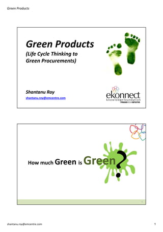 Green Products

Green Products
(Life Cycle Thinking to 
Green Procurements)

Shantanu Roy
shantanu.roy@emcentre.com

How much Green is 

Green

2

shantanu.roy@emcentre.com

1

 