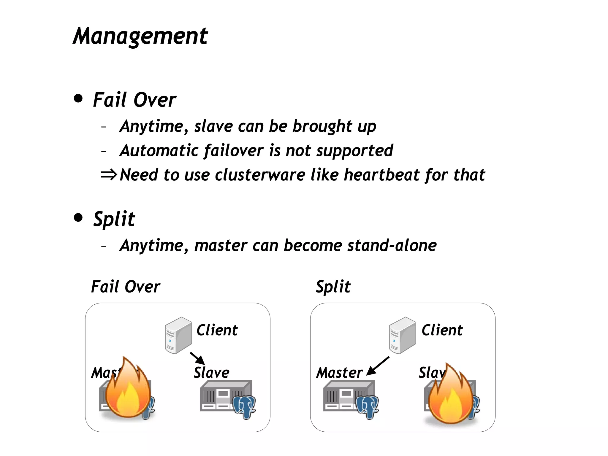 Management

• Fail Over
   – Anytime, slave can be brought up
   – Automatic failover is not supported
   ⇒ Need to use clusterware like heartbeat for that

• Split
   – Anytime, master can become stand-alone

  Fail Over                   Split

               Client                      Client

  Master      Slave           Master       Slave
 