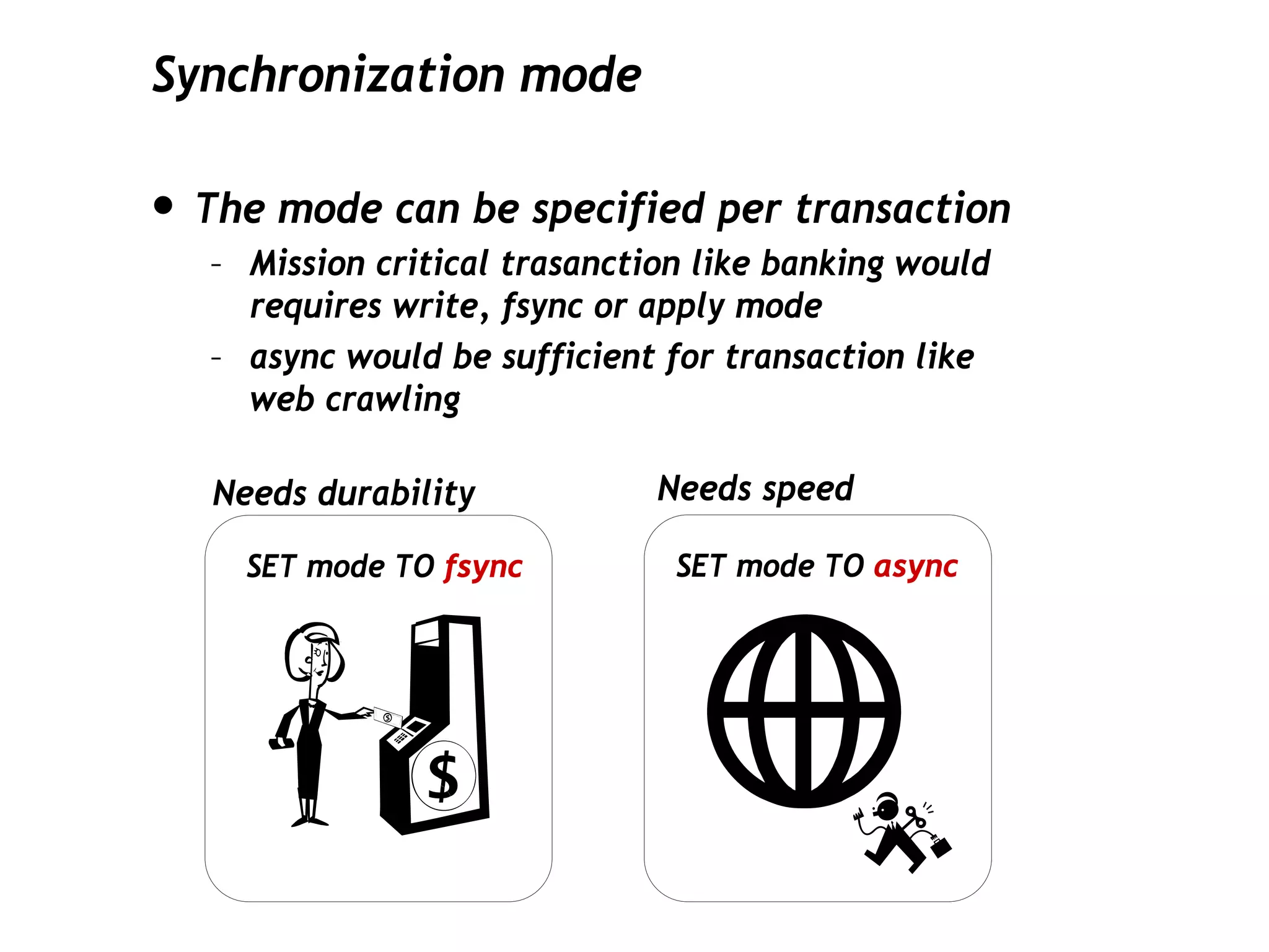 Synchronization mode

• The mode can be specified per transaction
   – Mission critical trasanction like banking would
     requires write, fsync or apply mode
   – async would be sufficient for transaction like
     web crawling

   Needs durability            Needs speed

     SET mode TO fsync          SET mode TO async
 