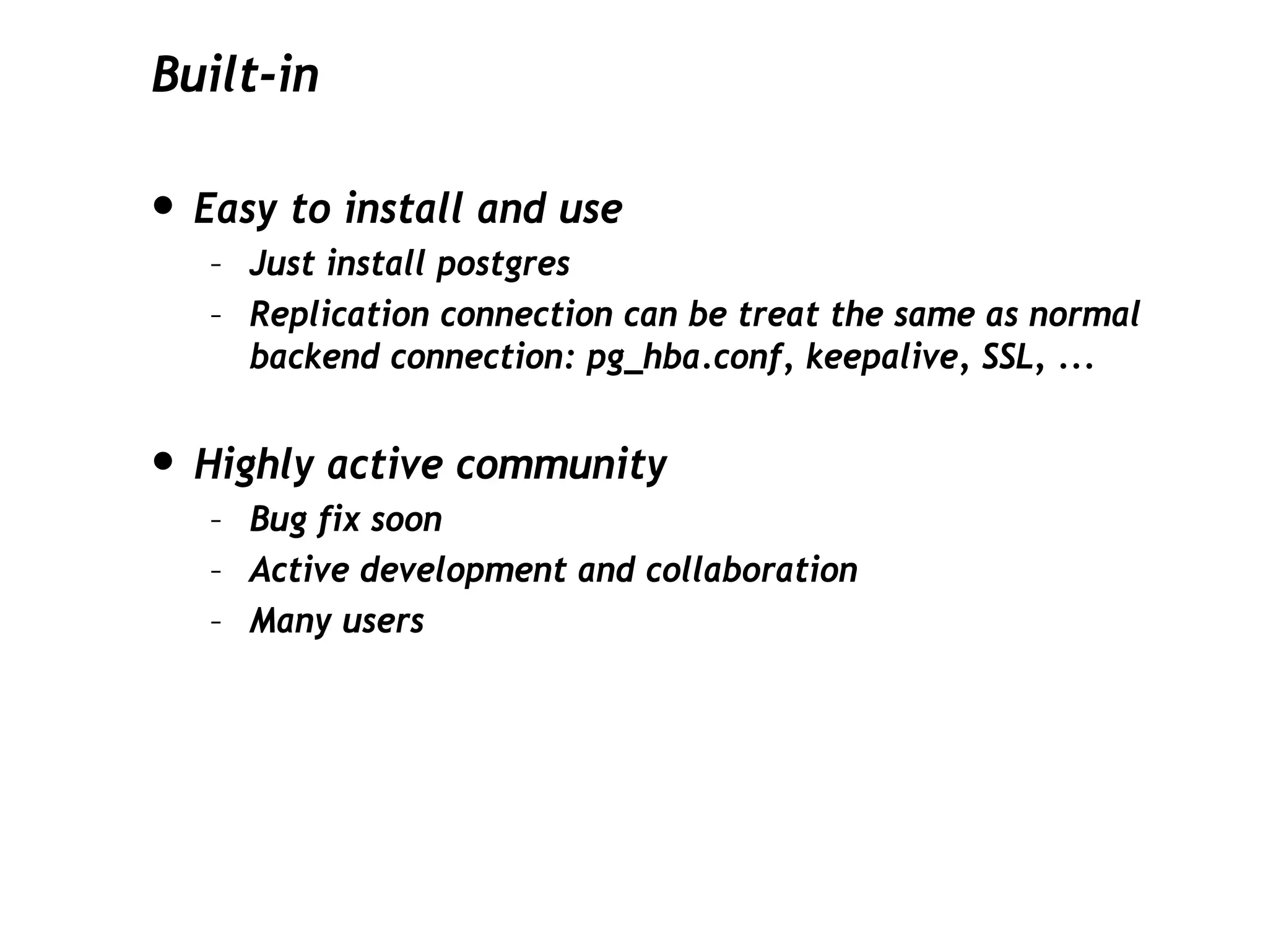 Built-in

• Easy to install and use
   – Just install postgres
   – Replication connection can be treat the same as normal
     backend connection: pg_hba.conf, keepalive, SSL, ...


• Highly active community
   – Bug fix soon
   – Active development and collaboration
   – Many users
 