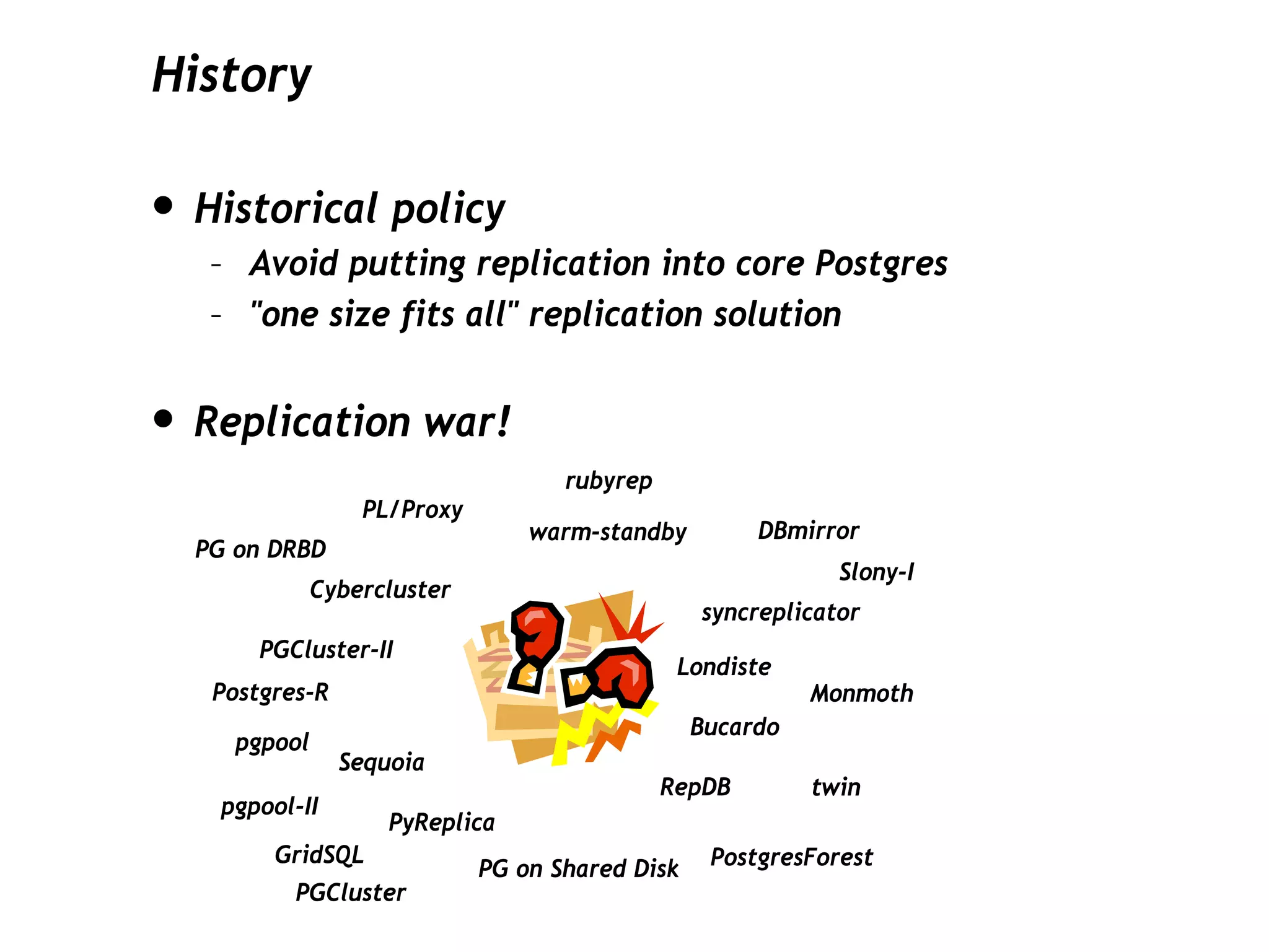 History

• Historical policy
   – Avoid putting replication into core Postgres
   – "one size fits all" replication solution


• Replication war!
                                   rubyrep
                 PL/Proxy
                                warm-standby         DBmirror
  PG on DRBD
                                                            Slony-I
           Cybercluster
                                                syncreplicator
       PGCluster-II
                                              Londiste
   Postgres-R                                             Monmoth
                                                Bucardo
     pgpool
                Sequoia
                                             RepDB        twin
   pgpool-II
                    PyReplica
        GridSQL                                  PostgresForest
                            PG on Shared Disk
          PGCluster
 