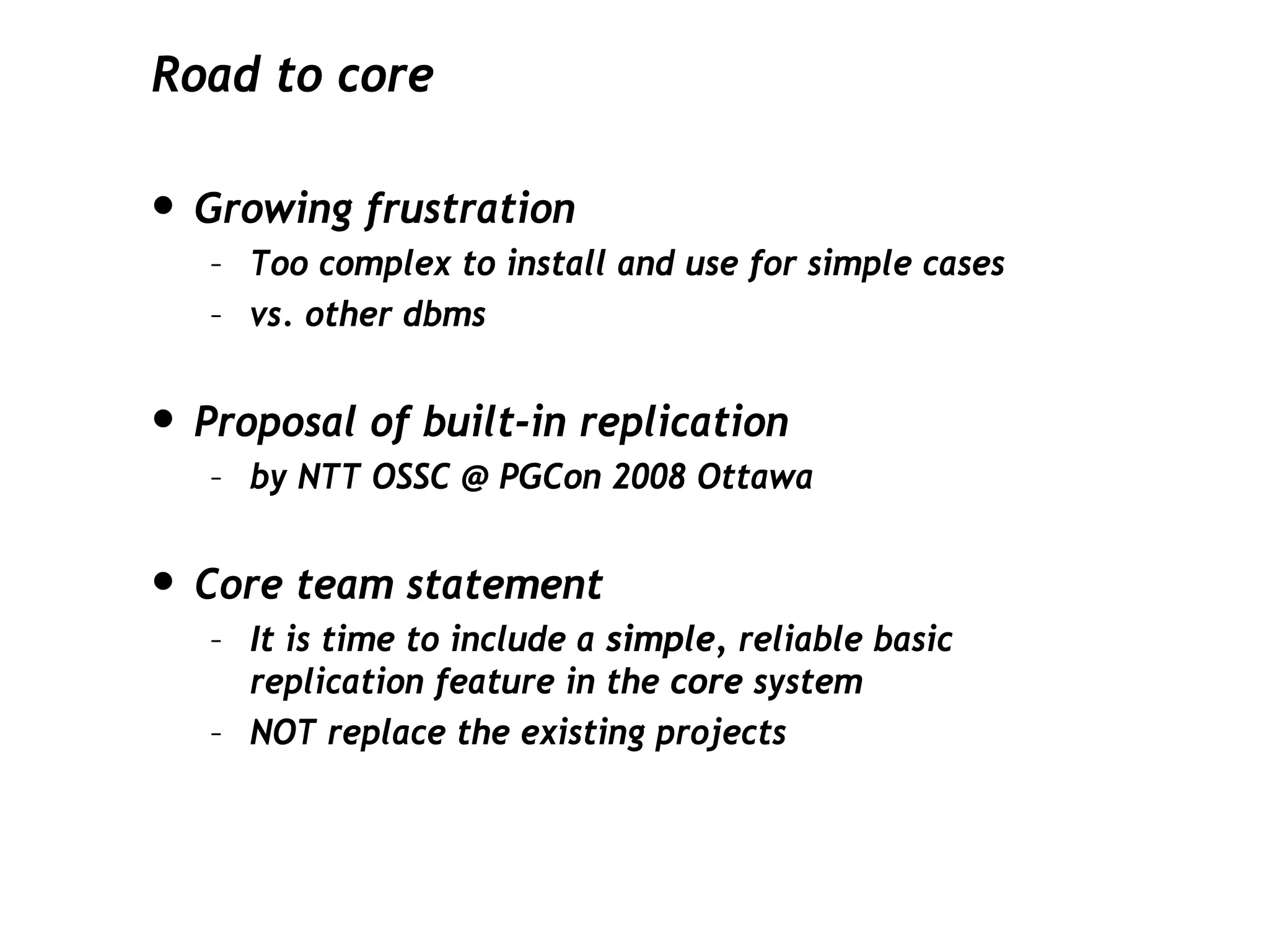 Road to core

• Growing frustration
   – Too complex to install and use for simple cases
   – vs. other dbms


• Proposal of built-in replication
   – by NTT OSSC @ PGCon 2008 Ottawa


• Core team statement
   – It is time to include a simple, reliable basic
     replication feature in the core system
   – NOT replace the existing projects
 