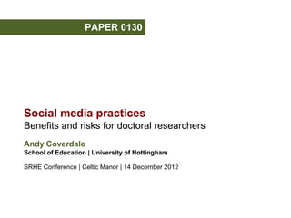 PAPER 0130




Social media practices
Benefits and risks for doctoral researchers
Andy Coverdale
School of Education | University of Nottingham

SRHE Conference | Celtic Manor | 14 December 2012
 