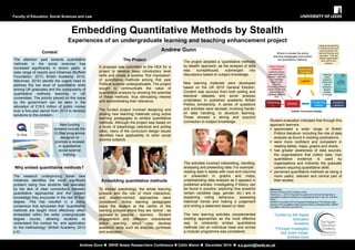 Embedding Quantitative Methods by Stealth 
Experiences of an undergraduate learning and teaching enhancement project Andrew Gunn 
Faculty of Education, Social Sciences and Law 
Andrew Gunn  SRHE Newer Researchers Conference  Celtic Manor  December 2014  a.s.gunn@leeds.ac.uk 
The research underpinning these new initiatives identifies the most significant problem being how students feel alienated by the lack of clear connections between quantitative approaches and the subject knowledge they encounter in the rest of their degree. This has resulted in a policy consensus that advocates that “quantitative methods are taught more effectively when embedded within the wider undergraduate degree course, allowing students to understand the context for, and application of, the methodology” (British Academy, 2012 p.4). 
The attention paid towards quantitative methods in the social sciences has increased significantly in recent years. A wide range of reports and initiatives (Nuffield Foundation, 2013; British Academy, 2012; MacInnes, 2010) identify the urgent need to address the low level of quantitative skills among UK graduates and the unpopularity of quantitative methods teaching in UK universities. The priority placed on this issue by the government can be seen in the allocation of £19.5 million of public money over a five-year period from 2013 to develop solutions to this problem. 
The project adopted a ‘quantitative methods by stealth’ approach, as the analysis of data was surreptitiously submerged into discussions based on subject knowledge. 
New learning materials were developed based on the UK 2010 General Election. Content was sourced from both polling and electoral datasets and some analysis undertaken in published academic British Politics scholarship. A series of questions and activities were devised, involving hands- on data handling, to structure learning. These showed a strong and succinct connection to subject knowledge. 
References 
British Academy (2012) Society counts. 
MacInnes, J. (2010) Proposals to support and improve the teaching of quantitative research methods at undergraduate level in the UK. Swindon: ESRC. 
Nuffield Foundation (2013) Programme Background: Promoting a step- change in the quantitative skills of social science undergraduates. Nuffield Foundation, the ESRC and HEFCE. 
A proposal was submitted to the HEA for a project to develop basic introductory level skills and create a positive ‘first impression’ of quantitative methods among first year Political science undergraduates. The project sought to communicate the value of quantitative analysis by showing the potential of these methods, thus stimulating interest and demonstrating their relevance. The funded project involved designing and piloting new teaching materials using active learning pedagogies to embed quantitative methods. Although the project was based on a study of psephology (electoral and polling data), many of the curriculum design issues identified have applicability to other social science subjects. 
New funding streams include the Q-Step programme designed to promote a renewal in quantitative social science training. 
Context 
Embedding quantitative methods 
Why embed quantitative methods? 
The Project 
The activities involved interpreting, handling, analysing and presenting data. For example: 
reading data in tables with rows and columns or presented in graphs and maps; understanding data analysis as it appears in published articles; investigating if theory can be found in practice; exploring how powerful certain variables (age, gender, etc.) are in explaining voting behaviour, assessing historical trends and making a judgement and writing a statement based on data. 
The new learning activities complemented existing approaches as the most effective ways to coherently embed quantitative methods into an individual class and across a modular programme were considered. 
Lecture 
Private time reading 
Seminar 
Academic 
Literature 
Psephology 
Theory and Concepts 
Large group teaching to introduce topic and equip students with relevant theories and concepts. Tutor-led didactic approaches work well for this purpose 
Where to situate the active learning pedagogies and embed the quantitative methods: 
Reading select academic books and journal articles to deepen student knowledge 
Active learning pedagogies students explore data and trends in practice – informed by knowledge theories and concepts. Provides a different ‘hands on’ learning experience and develops different skills 
Holistic Curriculum Design 
Student evaluation indicated that through this approach learners: 
appreciated a wider range of British Politics literature- including the role of data analysis as found in existing publications. 
were more confident and competent in reading tables, maps, graphs and charts. 
had greater awareness of data sources, the organisations that collect data, how quantitative evidence is used by organisations and indirectly the graduate careers requiring quantitative skills. 
perceived quantitative methods as being a more useful, relevant and central part of their studies. 
To embed psephology, the whole learning process and the role of more interactive, and student-centred approaches were considered. Active learning pedagogies place the student at the centre of the learning process where they are ‘active’ - as opposed to ‘passive’ - learners. Student engagement and reflection characterise active learning, which may develop academic skills such as analysis, synthesis and evaluation. 
Funded by the Higher Education Academy 
Principal Investigator and Grant Holder: Andrew Gunn 
