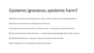 Epistemic ignorance; epistemic harm?
Algorithms are ways of not knowing; or, rather, constructing and sustaining ignorance...