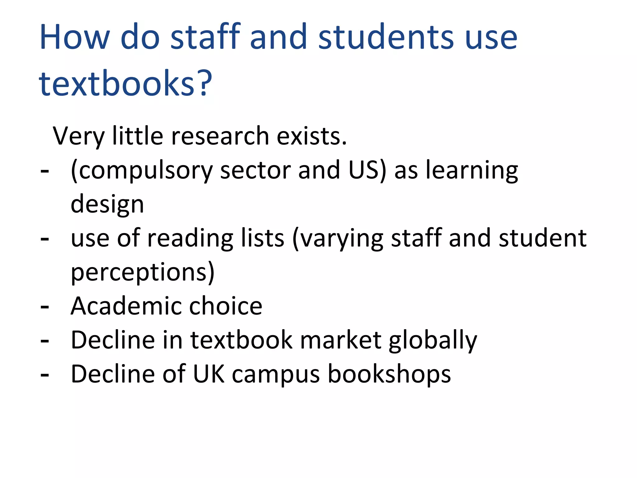 How do staff and students use
textbooks?
Very little research exists.
- (compulsory sector and US) as learning
design
- use of reading lists (varying staff and student
perceptions)
- Academic choice
- Decline in textbook market globally
- Decline of UK campus bookshops
 