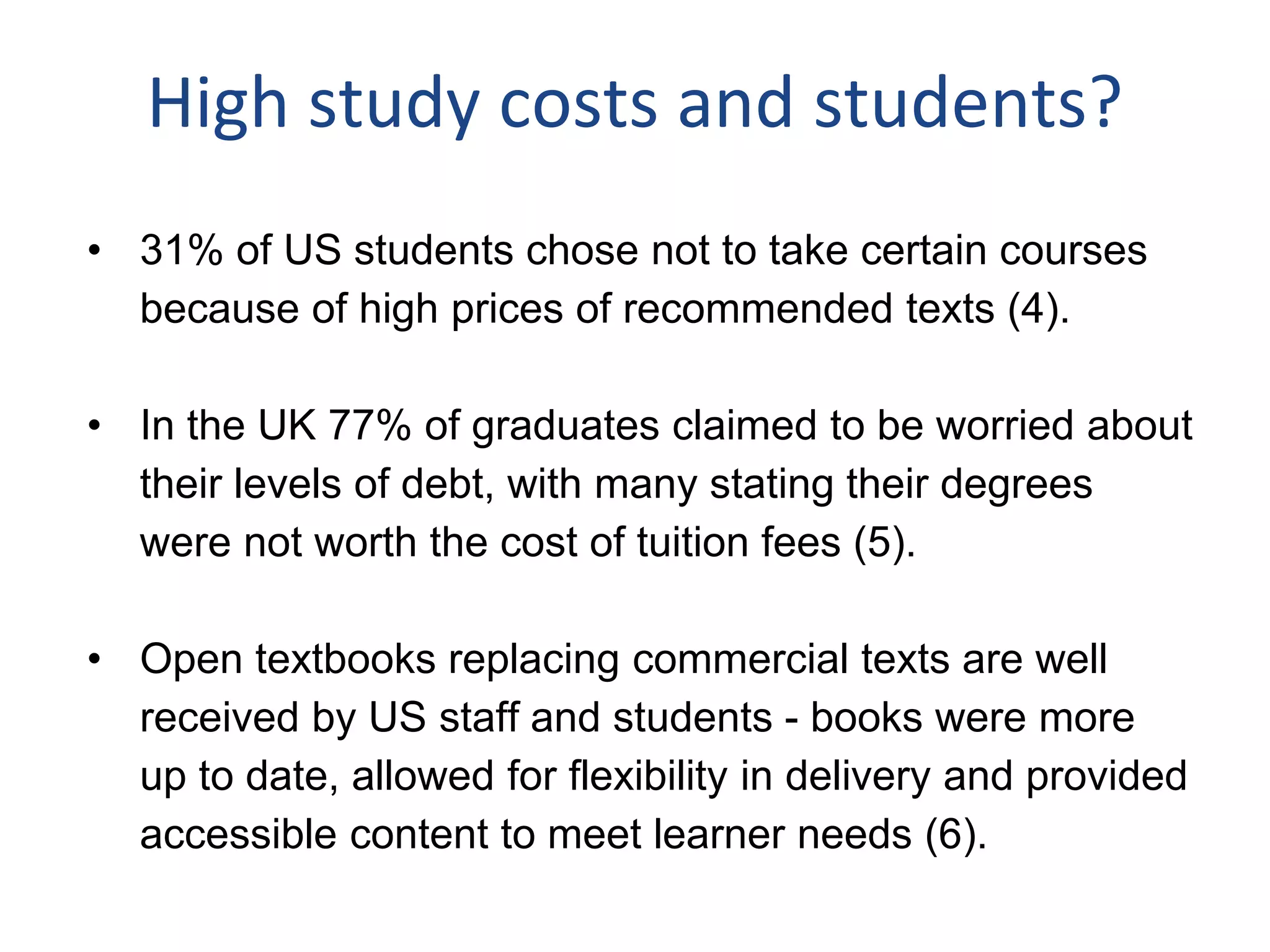 High study costs and students?
• 31% of US students chose not to take certain courses
because of high prices of recommended texts (4).
• In the UK 77% of graduates claimed to be worried about
their levels of debt, with many stating their degrees
were not worth the cost of tuition fees (5).
• Open textbooks replacing commercial texts are well
received by US staff and students - books were more
up to date, allowed for flexibility in delivery and provided
accessible content to meet learner needs (6).
 