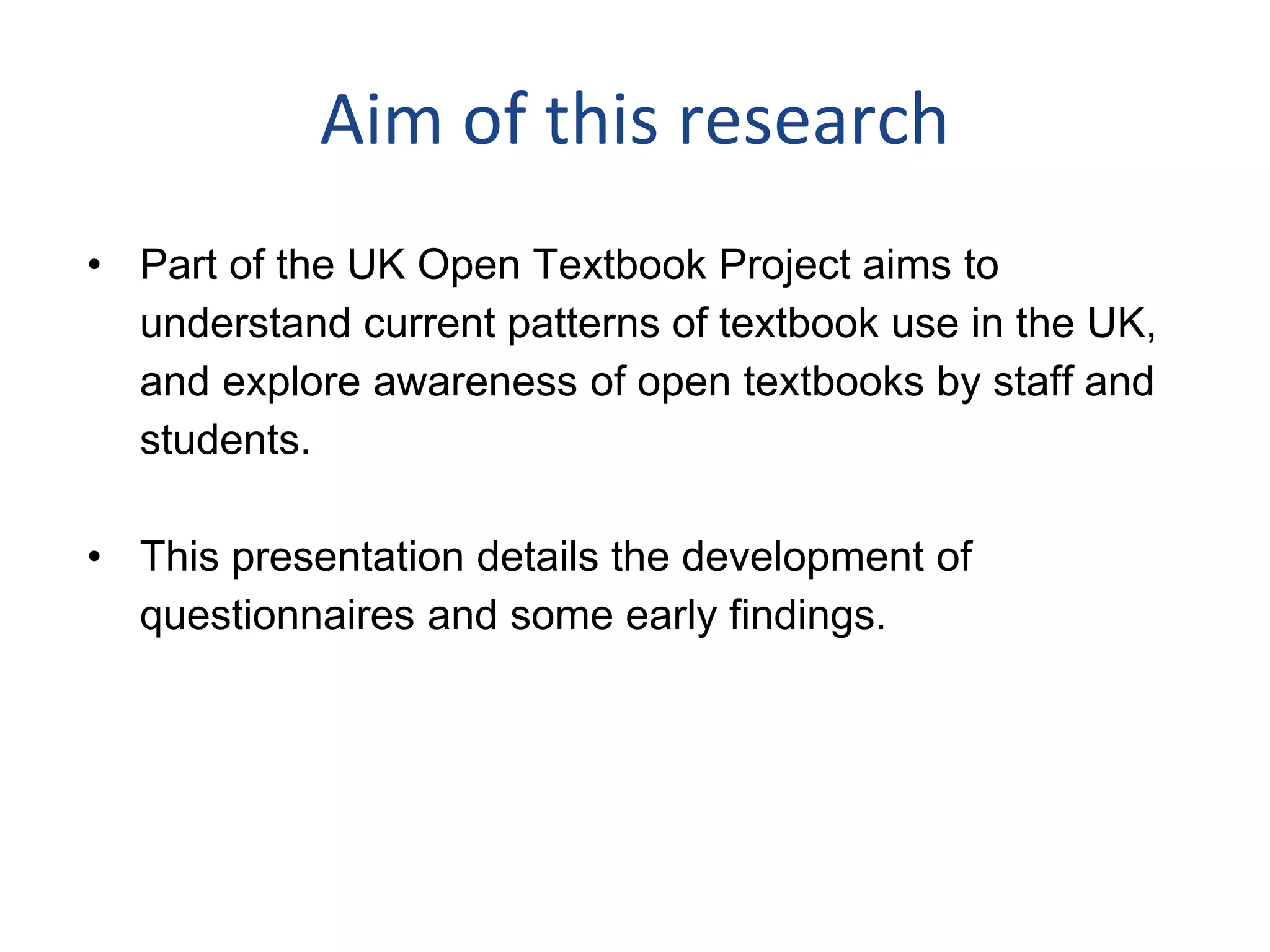 Aim of this research
• Part of the UK Open Textbook Project aims to
understand current patterns of textbook use in the UK,
and explore awareness of open textbooks by staff and
students.
• This presentation details the development of
questionnaires and some early findings.
 