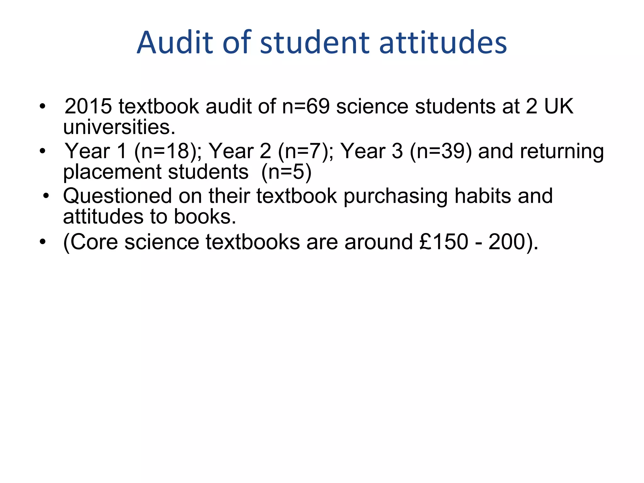 Audit of student attitudes
• 2015 textbook audit of n=69 science students at 2 UK
universities.
• Year 1 (n=18); Year 2 (n=7); Year 3 (n=39) and returning
placement students (n=5)
• Questioned on their textbook purchasing habits and
attitudes to books.
• (Core science textbooks are around £150 - 200).
 