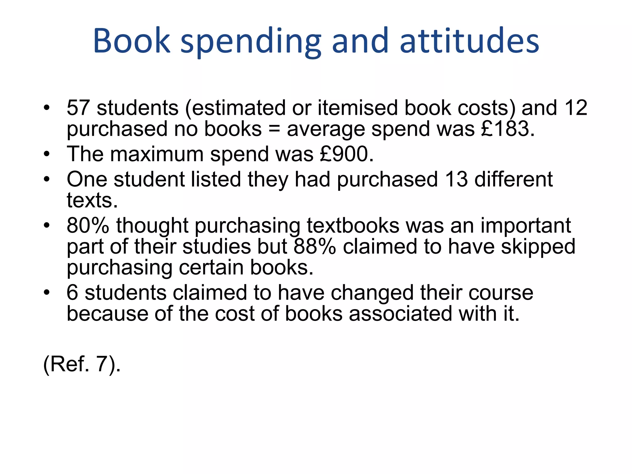 Book spending and attitudes
• 57 students (estimated or itemised book costs) and 12
purchased no books = average spend was £183.
• The maximum spend was £900.
• One student listed they had purchased 13 different
texts.
• 80% thought purchasing textbooks was an important
part of their studies but 88% claimed to have skipped
purchasing certain books.
• 6 students claimed to have changed their course
because of the cost of books associated with it.
(Ref. 7).
 