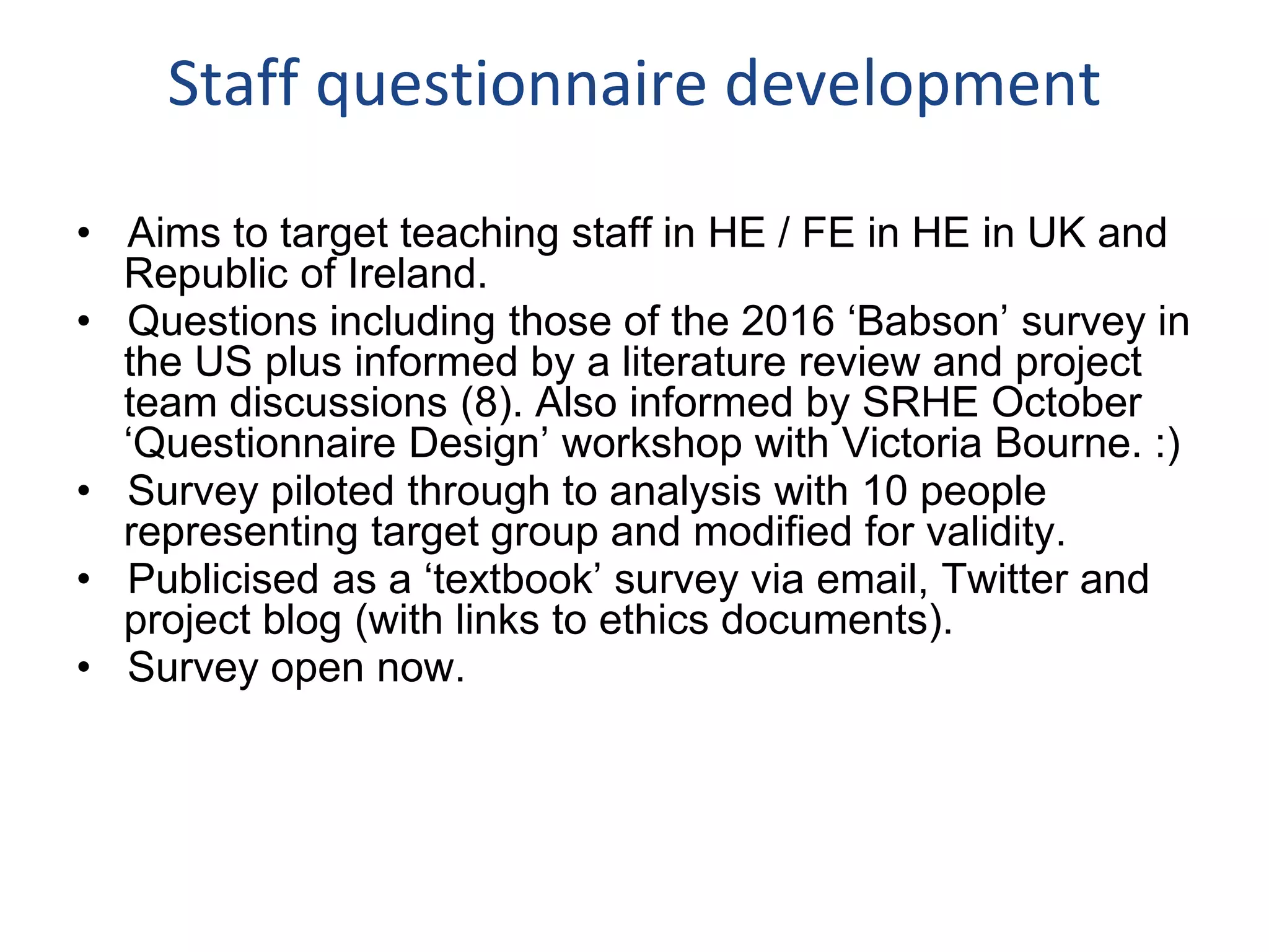 Staff questionnaire development
• Aims to target teaching staff in HE / FE in HE in UK and
Republic of Ireland.
• Questions including those of the 2016 ‘Babson’ survey in
the US plus informed by a literature review and project
team discussions (8). Also informed by SRHE October
‘Questionnaire Design’ workshop with Victoria Bourne. :)
• Survey piloted through to analysis with 10 people
representing target group and modified for validity.
• Publicised as a ‘textbook’ survey via email, Twitter and
project blog (with links to ethics documents).
• Survey open now.
 